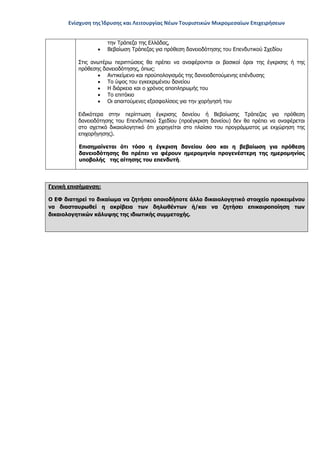 Ενίσχυση της Ίδρυσης και Λειτουργίας Νέων Τουριστικών Μικρομεσαίων Επιχειρήσεων
την Τράπεζα της Ελλάδας,
• Βεβαίωση Τράπεζας για πρόθεση δανειοδότησης του Επενδυτικού Σχεδίου
Στις ανωτέρω περιπτώσεις θα πρέπει να αναφέρονται οι βασικοί όροι της έγκρισης ή της
πρόθεσης δανειοδότησης, όπως:
• Αντικείμενο και προϋπολογισμός της δανειοδοτούμενης επένδυσης
• Το ύψος του εγκεκριμένου δανείου
• Η διάρκεια και ο χρόνος αποπληρωμής του
• Το επιτόκιο
• Οι απαιτούμενες εξασφαλίσεις για την χορήγησή του
Ειδικότερα στην περίπτωση έγκρισης δανείου ή Βεβαίωσης Τράπεζας για πρόθεση
δανειοδότησης του Επενδυτικού Σχεδίου (προέγκριση δανείου) δεν θα πρέπει να αναφέρεται
στο σχετικό δικαιολογητικό ότι χορηγείται στο πλαίσιο του προγράμματος με εκχώρηση της
επιχορήγησης).
Επισημαίνεται ότι τόσο η έγκριση δανείου όσο και η βεβαίωση για πρόθεση
δανειοδότησης θα πρέπει να φέρουν ημερομηνία προγενέστερη της ημερομηνίας
υποβολής της αίτησης του επενδυτή.
Γενική επισήμανση:
Ο ΕΦ διατηρεί το δικαίωμα να ζητήσει οποιοδήποτε άλλο δικαιολογητικό στοιχείο προκειμένου
να διασταυρωθεί η ακρίβεια των δηλωθέντων ή/και να ζητήσει επικαιροποίηση των
δικαιολογητικών κάλυψης της ιδιωτικής συμμετοχής.
ΑΔΑ: ΩΞ16465ΧΙ8-Ο4Θ
 
