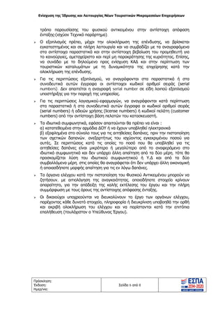 Ενίσχυση της Ίδρυσης και Λειτουργίας Νέων Τουριστικών Μικρομεσαίων Επιχειρήσεων
Πρόσκληση:
Έκδοση:
Ημερ/νια:
Σελίδα 6 από 8
τρόπο παρουσίασης του φυσικού αντικειμένου στην αντίστοιχη απόφαση
ένταξης (ισχύον Τεχνικό παράρτημα).
 Ο εξοπλισμός πρέπει, μέχρι την ολοκλήρωση της επένδυσης, να βρίσκεται
εγκατεστημένος και σε πλήρη λειτουργία και να συμβαδίζει με τα αναγραφόμενα
στα αντίστοιχα παραστατικά και στην αντίστοιχη βεβαίωση του προμηθευτή για
το καινούργιες, αμεταχείριστο και περί μη παρακράτησης της κυριότητας. Επίσης,
να συνάδει με το δηλούμενο προς ενίσχυση ΚΑΔ και στην περίπτωση των
τουριστικών καταλυμάτων με τη δυναμικότητα της επιχείρησης κατά την
ολοκλήρωση της επένδυσης.
 Για τις περιπτώσεις εξοπλισμού, να αναγράφονται στα παραστατικά ή στα
συνοδευτικά αυτών έγγραφα οι αντίστοιχοι κωδικοί αριθμοί σειράς (serial
numbers). Δεν απαιτείται η αναγραφή serial number σε είδη λοιπού εξοπλισμού
υποστήριξης για την παροχή της υπηρεσίας.
 Για τις περιπτώσεις λογισμικού-εφαρμογών, να αναγράφονται κατά περίπτωση
στα παραστατικά ή στα συνοδευτικά αυτών έγγραφα οι κωδικοί αριθμοί σειράς
(serial numbers) ή αδειών χρήσης (license numbers) ή κωδικοί πελάτη (customer
numbers) από την αντίστοιχη βάση πελατών του κατασκευαστή.
 Τα ιδιωτικά συμφωνητικά, εφόσον απαιτούνται θα πρέπει να είναι :
α) κατατεθειμένα στην αρμόδια ΔΟΥ ή να έχουν υποβληθεί ηλεκτρονικά
β) εξοφλημένα στο σύνολο τους για τις αιτηθείσες δαπάνες, πριν την πιστοποίηση
των σχετικών δαπανών, ανεξαρτήτως του ισχύοντος εγκεκριμένου ποσού για
αυτές. Σε περιπτώσεις κατά τις οποίες το ποσό που θα υποβληθεί για τις
αιτηθείσες δαπάνες είναι μικρότερο ή μεγαλύτερο από το αναφερόμενο στο
ιδιωτικό συμφωνητικό και δεν υπάρχει άλλη απαίτηση από τα δύο μέρη, τότε θα
προσκομίζεται λύση του ιδιωτικού συμφωνητικού ή Υ.Δ και από τα δύο
συμβαλλόμενα μέρη, στις οποίες θα αναγράφεται ότι δεν υπάρχει άλλη οικονομική
ή οποιασδήποτε μορφής απαίτηση για τις εν λόγω δαπάνες.
 Τα όργανα ελέγχου κατά την πιστοποίηση του Φυσικού Αντικειμένου μπορούν να
ζητήσουν, με αιτιολόγηση της αναγκαιότητας, οποιοδήποτε στοιχείο κρίνουν
απαραίτητο, για την απόδειξη της καλής εκτέλεσης του έργου και την πλήρη
συμμόρφωση με τους όρους της αντίστοιχης απόφασης ένταξης.
 Οι δικαιούχοι υποχρεούνται να διευκολύνουν το έργο των οργάνων ελέγχου,
παρέχοντας κάθε δυνατό στοιχείο, πληροφορία ή διευκρίνιση υποβοηθά την ορθή
και ακριβή ολοκλήρωση του ελέγχου και να παρίστανται κατά την επιτόπια
επαλήθευση (τουλάχιστον ο Υπεύθυνος Έργου).
ΑΔΑ: ΩΞ16465ΧΙ8-Ο4Θ
 