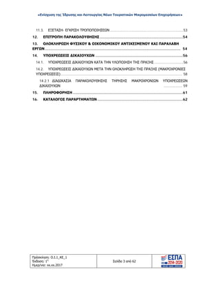 «Ενίσχυση της Ίδρυσης και Λειτουργίας Νέων Τουριστικών Μικρομεσαίων Επιχειρήσεων»
11.3. ΕΞΕΤΑΣΗ- ΕΓΚΡΙΣΗ ΤΡΟΠΟΠΟΙΗΣΕΩΝ ....................................................................53
12. ΕΠΙΤΡΟΠΗ ΠΑΡΑΚΟΛΟΥΘΗΣΗΣ ..........................................................................54
13. ΟΛΟΚΛΗΡΩΣΗ ΦΥΣΙΚΟΥ & ΟΙΚΟΝΟΜΙΚΟΥ ΑΝΤΙΚΕΙΜΕΝΟΥ ΚΑΙ ΠΑΡΑΛΑΒΗ
ΕΡΓΩΝ......................................................................................................................... 54
14. ΥΠΟΧΡΕΩΣΕΙΣ ΔΙΚΑΙΟΥΧΩΝ ..............................................................................56
14.1. ΥΠΟΧΡΕΩΣΕΙΣ ΔΙΚΑΙΟΥΧΩΝ ΚΑΤΑ ΤΗΝ ΥΛΟΠΟΙΗΣΗ ΤΗΣ ΠΡΑΞΗΣ ...........................56
14.2. ΥΠΟΧΡΕΩΣΕΙΣ ΔΙΚΑΙΟΥΧΩΝ ΜΕΤΑ ΤΗΝ ΟΛΟΚΛΗΡΩΣΗ ΤΗΣ ΠΡΑΞΗΣ (ΜΑΚΡΟΧΡΟΝΙΕΣ
ΥΠΟΧΡΕΩΣΕΙΣ)................................................................................................................. 58
14.2.1 ΔΙΑΔΙΚΑΣΙΑ ΠΑΡΑΚΟΛΟΥΘΗΣΗΣ ΤΗΡΗΣΗΣ ΜΑΚΡΟΧΡΟΝΙΩΝ ΥΠΟΧΡΕΩΣΕΩΝ
ΔΙΚΑΙΟΥΧΩΝ ................. 59
15. ΠΛΗΡΟΦΟΡΗΣΗ ..................................................................................................61
16. ΚΑΤΑΛΟΓΟΣ ΠΑΡΑΡΤΗΜΑΤΩΝ ............................................................................62
Πρόσκληση: Ο.Ι.1_ΚΕ_1
Έκδοση: 1η
Ημερ/νια: xx.xx.2017
Σελίδα 3 από 62
ΑΔΑ: ΩΞ16465ΧΙ8-Ο4Θ
 