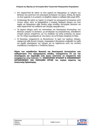 Ενίσχυση της Ίδρυσης και Λειτουργίας Νέων Τουριστικών Μικρομεσαίων Επιχειρήσεων
Πρόσκληση:
Έκδοση:
Ημερ/νια:
Σελίδα 8 από 8
 Στα παραστατικά θα πρέπει να είναι εμφανή και διαχωρίσιμα τα τμήματα των
δαπανών που εμπίπτουν στο οικονομικό αντικείμενο του έργου. Επίσης, θα πρέπει
να είναι εμφανείς ή να μπορούν να εξαχθούν σαφώς οι καθαρές αξίες χωρίς ΦΠΑ.
 Οι δικαιούχοι θα πρέπει να τηρούν τα στοιχεία του οικονομικού αντικειμένου κατά
τέτοιον τρόπο, ώστε να διασφαλίζεται η επαρκής διαδρομή ελέγχου (να είναι
σαφής και διαχωρίσιμη κάθε δαπάνη μέχρι επιπέδου Κατηγορίας Δαπανών για
κάθε παραστατικό που εκδίδεται από πλευράς προμηθευτών).
 Τα όργανα ελέγχου κατά την πιστοποίηση του Οικονομικού Αντικειμένου των
δαπανών μπορούν να ζητήσουν, με αιτιολόγηση της αναγκαιότητας, οποιοδήποτε
στοιχείο κρίνουν απαραίτητο, για την απόδειξη της καλής εκτέλεσης του έργου
και την πλήρη συμμόρφωση με τους όρους της αντίστοιχης απόφασης ένταξης.
 Οι δικαιούχοι υποχρεούνται να διευκολύνουν το έργο των οργάνων ελέγχου,
παρέχοντας κάθε δυνατό στοιχείο, πληροφορία ή διευκρίνιση υποβοηθά την ορθή
και ακριβή ολοκλήρωση του ελέγχου και να παρίστανται κατά την επιτόπια
επαλήθευση (τουλάχιστον ο Υπεύθυνος Έργου).
Πέραν των παραδοτέων Φυσικού και Οικονομικού Αντικειμένου που
καθορίστηκαν στις προηγούμενες σελίδες, επισημαίνεται ότι για την
ολοκλήρωση και παραλαβή ενός έργου απαιτείται να πληρούνται όσα
αναφέρονται στην Ενότητα 13. ΟΛΟΚΛΗΡΩΣΗ ΦΥΣΙΚΟΥ & ΟΙΚΟΝΟΜΙΚΟΥ
ΑΝΤΙΚΕΙΜΕΝΟΥ ΚΑΙ ΠΑΡΑΛΑΒΗ ΕΡΓΩΝ του κυρίως σώματος της
Αναλυτικής Πρόσκλησης.
ΑΔΑ: ΩΞ16465ΧΙ8-Ο4Θ
 