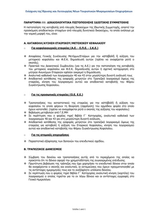 Ενίσχυση της Ίδρυσης και Λειτουργίας Νέων Τουριστικών Μικρομεσαίων Επιχειρήσεων
Σελίδα 1 από 1
ΠΑΡΑΡΤΗΜΑ III: ΔΙΚΑΙΟΛΟΓΗΤΙΚΑ ΠΙΣΤΟΠΟΙΗΣΗΣ ΙΔΙΩΤΙΚΗΣ ΣΥΜΜΕΤΟΧΗΣ
Η πιστοποίηση της καταβολής από πλευράς δικαιούχων της Ιδιωτικής Συμμετοχής, απαιτεί την
προσκόμιση αποδεικτικών στοιχείων από πλευράς δυνητικού δικαιούχου, τα οποία ανάλογα με
την νομική μορφή του, είναι:
Α. ΚΑΤΑΒΟΛΗ/ΑΥΞΗΣΗ ΕΤΑΙΡΙΚΟΥ/ΜΕΤΟΧΙΚΟΥ ΚΕΦΑΛΑΙΟΥ
o Για κεφαλαιουχικές εταιρείες (Α.Ε. - Ε.Π.Ε. - Ι.Κ.Ε.)
 Αποφάσεις Γενικής Συνέλευσης Μετόχων/Εταίρων για την καταβολή ή αύξηση του
μετοχικού κεφαλαίου και Φ.Ε.Κ. δημοσίευσή αυτών (πρέπει να αναφέρεται ρητά ο
σκοπός).
 Πρακτικά του Διοικητικού Συμβουλίου (για τις Α.Ε.) για την πιστοποίηση της καταβολής
του μετοχικού κεφαλαίου και Φ.Ε.Κ. δημοσίευσής αυτών ή σχετική καταχώρηση στο
μητρώο Ανωνύμων Εταιρειών εφόσον εκκρεμεί η δημοσίευση.
 Αναλυτικά καθολικά των λογαριασμών 40 και 43 στην μεγαλύτερη δυνατή ανάλυσή τους
 Αποδεικτικά κατάθεσης της εισφοράς μετρητών στο Τραπεζικό λογαριασμό όψεως της
εταιρείας, κίνηση του λογαριασμού αυτού και αποδεικτικό καταβολής του Φόρου
Συγκέντρωσης Κεφαλαίου.
o Για τις προσωπικές εταιρείες (Ο.Ε, Ε.Ε.)
 Τροποποιήσεις του καταστατικού της εταιρείας για την καταβολή ή αύξηση του
κεφαλαίου τα οποία φέρουν τη θεώρηση (σφράγιση) του αρμόδιου φορέα στο οποίο
έχουν κατατεθεί. (πρέπει να αναγράφεται ρητά ο σκοπός της αύξησης του κεφαλαίου)
 Βεβαίωση μεταβολών από Γ.Ε.ΜΗ
 Σε περίπτωση που ο φορέας τηρεί Βιβλία Γ΄ Κατηγορίας, αναλυτικά καθολικά των
λογαριασμών 40 και 43 για στη μεγαλύτερη δυνατή ανάλυση.
 Αποδεικτικά κατάθεσης της εισφοράς μετρητών στο τραπεζικό λογαριασμό όψεως της
εταιρείας για καταβολή ή αύξηση του Εταιρικού Κεφαλαίου, κίνηση του λογαριασμού
αυτού και αποδεικτικό καταβολής του Φόρου Συγκέντρωσης Κεφαλαίου.
o Για τις ατομικές επιχειρήσεις
 Παραστατικά εξόφλησης των δαπανών του επενδυτικού σχεδίου.
Β. ΤΡΑΠΕΖΙΚΟΣ ΔΑΝΕΙΣΜΟΣ
 Σύμβαση του δανείου και τροποποιήσεις αυτής από το περιεχόμενο της οποίας να
προκύπτει ότι το δάνειο αφορά την χρηματοδότηση της συγκεκριμένης επένδυσης.
 Πρωτότυπη βεβαίωση της τράπεζας που έχει χορηγήσει το επενδυτικό δάνειο στην οποία
θα αναφέρονται ο σκοπός και αναλυτικά, οι εκταμιεύσεις που έχουν πραγματοποιηθεί με
τις αντίστοιχες ημερομηνίες τους και το ανεξόφλητο υπόλοιπο δανείου.
 Σε περίπτωση που ο φορέας τηρεί Βιβλία Γ΄ Κατηγορίας αναλυτική κίνηση (καρτέλα) του
λογαριασμού ο οποίος τηρείται για το εν λόγω δάνειο και οι αντίστοιχες εγγραφές στο
Γενικό Ημερολόγιο.
ΑΔΑ: ΩΞ16465ΧΙ8-Ο4Θ
 