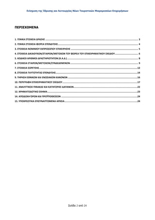 Ενίσχυση της Ίδρυσης και Λειτουργίας Νέων Τουριστικών Μικρομεσαίων Επιχειρήσεων
Σελίδα 2 από 24
ΠΕΡΙΕΧΟΜΕΝΑ
1. ΓΕΝΙΚΑ ΣΤΟΙΧΕΙΑ ΔΡΑΣΗΣ ....................................................................................................................................... 3
2. ΓΕΝΙΚΑ ΣΤΟΙΧΕΙΑ ΦΟΡΕΑ ΕΠΕΝΔΥΣΗΣ..................................................................................................................... 4
3. ΣΤΟΙΧΕΙΑ ΝΟΜΙΜΟΥ ΕΚΠΡΟΣΩΠΟΥ ΕΠΙΧΕΙΡΗΣΗΣ .................................................................................................. 5
4. ΣΤΟΙΧΕΙΑ ΔΙΚΑΙΟΥΧΩΝ/ΕΤΑΙΡΩΝ/ΜΕΤΟΧΩΝ ΤΟΥ ΦΟΡΕΑ ΤΟΥ ΕΠΙΧΕΙΡΗΜΑΤΙΚΟΥ ΣΧΕΔΙΟΥ.................................. 6
5. ΚΩΔΙΚΟΙ ΑΡΙΘΜΟΙ ΔΡΑΣΤΗΡΙΟΤΗΤΩΝ (Κ.Α.Δ.) ....................................................................................................... 8
6. ΣΤΟΙΧΕΙΑ ΕΤΑΙΡΩΝ/ΜΕΤΟΧΩΝ/ΣΥΝΔΕΔΕΜΕΝΩΝ................................................................................................... 9
7. ΣΤΟΙΧΕΙΑ ΣΩΡΕΥΣΗΣ...............................................................................................................................................12
8. ΣΤΟΙΧΕΙΑ ΤΑΥΤΟΤΗΤΑΣ ΕΠΕΝΔΥΣΗΣ.......................................................................................................................14
9. ΤΗΡΗΣΗ ΕΘΝΙΚΩΝ ΚΑΙ ΕΝΩΣΙΑΚΩΝ ΚΑΝΟΝΩΝ .....................................................................................................16
10. ΠΕΡΙΓΡΑΦΗ ΕΠΙΧΕΙΡΗΜΑΤΙΚΟΥ ΣΧΕΔΙΟΥ.............................................................................................................17
11. ΑΝΑΛΥΤΙΚΟΣ ΠΙΝΑΚΑΣ ΚΑΙ ΚΑΤΗΓΟΡΙΕΣ ΔΑΠΑΝΩΝ.............................................................................................22
12. ΧΡΗΜΑΤΟΔΟΤΙΚΟ ΣΧΗΜΑ...................................................................................................................................23
14. ΑΠΟΔΟΧΗ ΌΡΩΝ ΚΑΙ ΠΡΟΫΠΟΘΕΣΕΩΝ ...............................................................................................................24
15. ΥΠΟΧΡΕΩΤΙΚΑ ΕΠΙΣΥΝΑΠΤΟΜΕΝΑ ΑΡΧΕΙΑ..........................................................................................................24
ΑΔΑ: ΩΞ16465ΧΙ8-Ο4Θ
 