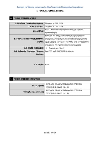 Ενίσχυση της Ίδρυσης και Λειτουργίας Νέων Τουριστικών Μικρομεσαίων Επιχειρήσεων
Σελίδα 3 από 24
1. ΓΕΝΙΚΑ ΣΤΟΙΧΕΙΑ ΔΡΑΣΗΣ
0. ΓΕΝΙΚΑ ΣΤΟΙΧΕΙΑ ΔΡΑΣΗΣ
1.0 Κωδικός Προκήρυξης/Δράσης Σύμφωνα με ΟΠΣ ΕΣΠΑ
1.1. ΕΠ – ΑΞΟΝΑΣ Σύμφωνα με ΟΠΣ ΕΣΠΑ
1.2. ΑΞΟΝΑΣ
01,01Σ Ανάπτυξη Επιχειρηματικότητας με Τομεακές
Προτεραιότητες
1.3. ΘΕΜΑΤΙΚΟΣ ΣΤΟΧΟΣ/ΕΙΔΙΚΟΣ
ΣΤΟΧΟΣ
Βελτίωση της ανταγωνιστικότητας των μικρομεσαίων
επιχειρήσεων/Αναβάθμιση του επιπέδου επιχειρηματικής
οργάνωσης και λειτουργίας των ΜΜΕ, κατά προτεραιότητα
στους εννέα (9) στρατηγικούς τομείς της χώρας
1.4. ΕΙΔΟΣ ΕΝΙΣΧΥΣΗΣ 1. Επιχορήγηση (Grant)
1.5. Καθεστώς Ενίσχυσης (Θεσμικό
Πλαίσιο)
Καν. (ΕΕ) αριθ. 1407/2013 De Minimis
1.6. Ταμείο ΕΤΠΑ
1. ΓΕΝΙΚΑ ΣΤΟΙΧΕΙΑ ΕΠΕΝΔΥΣΗΣ
Τίτλος Πράξης
ΑΥΤΟΜΑΤΑ ΘΑ ΑΝΤΛΕΙΤΑΙ ΑΠΟ ΤΗΝ ΕΠΩΝΥΜΙΑ
ΕΠΙΧΕΙΡΗΣΗΣ (ΠΕΔΙΟ 2.1.1 Α)
Τίτλος Πράξης (Αγγλικά)
ΑΥΤΟΜΑΤΑ ΘΑ ΑΝΤΛΕΙΤΑΙ ΑΠΟ ΤΗΝ ΕΠΩΝΥΜΙΑ
ΕΠΙΧΕΙΡΗΣΗΣ (ΠΕΔΙΟ 2.1.1 Β)
ΑΔΑ: ΩΞ16465ΧΙ8-Ο4Θ
 