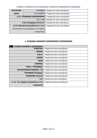 Ενίσχυση της Ίδρυσης και Λειτουργίας Νέων Τουριστικών Μικρομεσαίων Επιχειρήσεων
Σελίδα 5 από 24
ΔΙΕΥΘΥΝΣΗ
ΕΔΡΑΣ
ΤΟΠΟΘΕΣΙΑ Προαιρετικό προς συμπλήρωση
ΤΑΧ. ΚΩΔΙΚΟΣ Υποχρεωτικό προς συμπλήρωση
2.2.6. ΤΗΛΕΦΩΝΟ ΕΠΙΚΟΙΝΩΝΙΑΣ Υποχρεωτικό προς συμπλήρωση
2.2.7. FAX Προαιρετικό προς συμπλήρωση
2.2.8. Ιστοχώρος (Website) Προαιρετικό προς συμπλήρωση
2.2.9. Ηλεκτρονική Διεύθυνση (e-mail)
(αποκλειστικά της επιχείρησης ή του νόμιμου
εκπροσώπου)
Υποχρεωτικό προς συμπλήρωση
3. ΣΤΟΙΧΕΙΑ ΝΟΜΙΜΟΥ ΕΚΠΡΟΣΩΠΟΥ ΕΠΙΧΕΙΡΗΣΗΣ
3. ΣΤΟΙΧΕΙΑ ΝΟΜΙΜΟΥ ΕΚΠΡΟΣΩΠΟΥ
ΕΠΩΝΥΜΟ Υποχρεωτικό προς συμπλήρωση
ΟΝΟΜΑ Υποχρεωτικό προς συμπλήρωση
Α.Φ.Μ. Υποχρεωτικό προς συμπλήρωση
ΔΗΜΟΣ Υποχρεωτικό προς συμπλήρωση
ΟΔΟΣ Υποχρεωτικό προς συμπλήρωση
ΑΡΙΘΜΟΣ Υποχρεωτικό προς συμπλήρωση
ΠΟΛΗ / ΤΟΠΟΘΕΣΙΑ Υποχρεωτικό προς συμπλήρωση
ΤΑΧΥΔΡΟΜΙΚΟΣ ΚΩΔΙΚΑΣ / ΤΘ Υποχρεωτικό προς συμπλήρωση
ΤΗΛΕΦΩΝΟ (Σταθερό) Υποχρεωτικό προς συμπλήρωση
ΤΗΛΕΦΩΝΟ (Κινητό) Υποχρεωτικό προς συμπλήρωση
FAX Προαιρετικό προς συμπλήρωση
e-mail του νόμιμου εκπροσώπου ή της
επιχείρησης
Υποχρεωτικό προς συμπλήρωση
ΑΔΑ: ΩΞ16465ΧΙ8-Ο4Θ
 