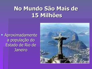No Mundo São Mais de  15 Milhões Aproximadamente a população do Estado de Rio de Janeiro 