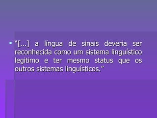 “ [...] a língua de sinais deveria ser reconhecida como um sistema linguístico legitimo e ter mesmo status que os outros sistemas linguísticos.” 