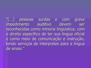 “ [...] pessoas surdas e com grave impedimento auditivo devem ser reconhecidas como minoria linguistica, com o direito específico de ter sua língua oficial e como meio de comunicação e instrução, tendo serviços de interpretes para a língua de sinais.” 