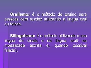 Oralismo:  é o método de ensino para pessoas com surdez utilizando a língua oral ou falada. Bilinguismo:  é o método utilizando o uso língua de sinais e da língua oral( na modalidade escrita e, quando possível falada). 