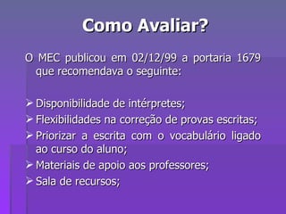 Como Avaliar? O MEC publicou em 02/12/99 a portaria 1679 que recomendava o seguinte: Disponibilidade de intérpretes; Flexibilidades na correção de provas escritas; Priorizar a escrita com o vocabulário ligado ao curso do aluno; Materiais de apoio aos professores; Sala de recursos; 