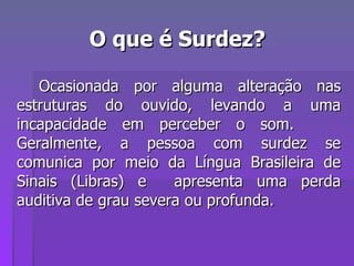 O que é Surdez? Ocasionada por alguma alteração nas estruturas do ouvido, levando a uma incapacidade em perceber o som.  Geralmente, a pessoa com surdez se comunica por meio da Língua Brasileira de Sinais (Libras) e  apresenta uma perda auditiva de grau severa ou profunda. 