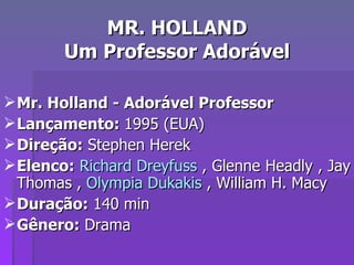 MR. HOLLAND Um Professor Adorável Mr. Holland - Adorável Professor Lançamento:  1995 (EUA)  Direção:  Stephen Herek  Elenco:   Richard Dreyfuss  , Glenne Headly , Jay Thomas ,  Olympia Dukakis  , William H. Macy  Duração:  140 min Gênero:  Drama 