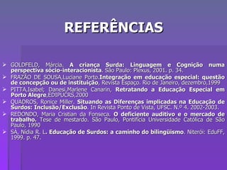 REFERÊNCIAS GOLDFELD, Márcia.  A criança Surda: Linguagem e Cognição numa perspectiva sócio-interacionista . São Paulo: Plexus, 2001. p. 34. FRAZÃO DE SOUSA,Luciane Porto. Integração em educação especial: questão de concepção ou de instituição , Revista Espaço. Rio de Janeiro, dezembro,1999 PITTA,Isabel; Danesi,Marlene Canarin,  Retratando a Educação Especial em Porto Alegre ,EDIPUCRS,2000 QUADROS, Ronice Miller.  Situando as Diferenças implicadas na Educação de Surdos: Inclusão/Exclusão . In Revista Ponto de Vista, UFSC. N.º 4. 2002-2003. REDONDO, Maria Cristian da Fonseca.  O deficiente auditivo e o mercado de trabalho.  Tese de mestardo. São Paulo, Pontifícia Universidade Católica de São Paulo, 1990 SÁ, Nídia R. L . Educação de Surdos: a caminho do bilingüismo . Niterói: EduFF, 1999. p. 47. 