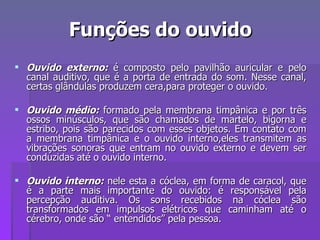 Funções do ouvido Ouvido externo:   é composto pelo pavilhão auricular e pelo canal auditivo, que é a porta de entrada do som. Nesse canal, certas glândulas produzem cera,para proteger o ouvido. Ouvido médio:  formado pela membrana timpânica e por três ossos minúsculos, que são chamados de martelo, bigorna e estribo, pois são parecidos com esses objetos. Em contato com a membrana timpânica e o ouvido interno,eles transmitem as vibrações sonoras que entram no ouvido externo e devem ser conduzidas até o ouvido interno. Ouvido interno:   nele esta a cóclea, em forma de caracol, que é a parte mais importante do ouvido: é responsável pela percepção auditiva. Os sons recebidos na cóclea são transformados em impulsos elétricos que caminham até o cérebro, onde são “ entendidos” pela pessoa. 