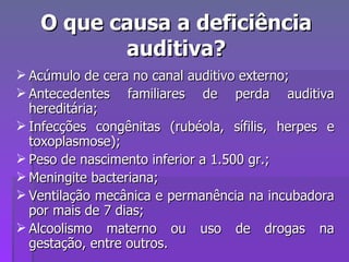 O que causa a deficiência auditiva? Acúmulo de cera no canal auditivo externo; Antecedentes familiares de perda auditiva hereditária; Infecções congênitas (rubéola, sífilis, herpes e toxoplasmose); Peso de nascimento inferior a 1.500 gr.; Meningite bacteriana; Ventilação mecânica e permanência na incubadora por mais de 7 dias; Alcoolismo materno ou uso de drogas na gestação, entre outros. 