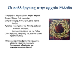 Οι καλλιέργειες στην αρχαία Ελλάδα
Πληροφορίες παίρνουμε από αρχαία κείμενα
Σιτάρι : Όλυρα, ζειά, τίφη/τύφη
Όσπρια : κ αμος, πισ ς, ραξ,φακή, φ κη,ύ ό ἄ ἀ ά
ροβοςὄ
Άμπελος: Νικοστράτιοι της Αττικής, ροδιακαί
σταφυλαί, απύρηνοι,
Άμπελοι της Λήμνου και της Νάξου
Οίνοι: πράμνιος, ισμαρικός, κ.ά.,ανάλογα με την
προέλευσή τους.
Πληροφορίες επίσης βρίσκονται κρυμμένες
μέσα στο χώμα της ανασκαφής
(εργαλειακός εξοπλισμός και
αρχαιοβοτανικά κατάλοιπα)
 