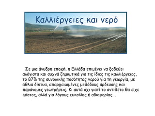 Καλλιέργειες και νερό
Σε μια άνυδρη εποχή, η Ελλάδα επιμένει να ξοδεύει
αλόγιστα και συχνά ζημιωτικά για τις ίδιες τις καλλιέργειες,
το 87% της συνολικής ποσότητας νερού για τη γεωργία, με
άθλια δίκτυα, απαρχαιωμένες μεθόδους άρδευσης και
παράνομες γεωτρήσεις. Κι αυτά όχι γιατί το αντίθετο θα είχε
κόστος, αλλά για λόγους ευκολίας ή αδιαφορίας...
 