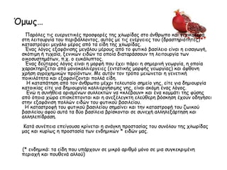 Όμως…
Παρόλες τις ευεργετικές προσφορές της χλωρίδας στο άνθρωπο και γενικότερα
στη λειτουργία του περιβάλλοντος, αυτός με τις ενέργειες του (δραστηριότητες)
καταστρέφει μεγάλο μέρος από τα είδη της χλωρίδας.
Ένας λόγος εξαφάνισης μεγάλου μέρους από το φυτικό βασίλειο είναι η εισαγωγή,
σκόπιμη ή τυχαία, ξενικών ειδών τα οποία διαταράσσουν τη λειτουργία των
οικοσυστημάτων, π.χ. ο ευκάλυπτος.
Ένας δεύτερος λόγος είναι η μορφή που έχει πάρει η σημερινή γεωργία, η οποία
χαρακτηρίζεται από μονοκαλλιέργειες (εντατικής μορφής γεωργίας) και άφθονη
χρήση αγροχημικών προϊόντων. Με αυτόν τον τρόπο μειώνεται η γενετική
ποικιλότητα και εξαφανίζονται πολλά είδη.
Η καταπάτηση από τον άνθρωπο μέχρι τελευταίο σημείο γης, είτε για δημιουργία
κατοικίας είτε για δημιουργία καλλιεργήσιμης γης, είναι ακόμη ένας λόγος.
Ενώ η συνήθεια ορισμένων συλλεκτών να «κλέβουν» και ένα κομμάτι της φύσης
από όποια χώρα επισκέπτονται και η ανεξέλεγκτη ελεύθερη βόσκηση έχουν οδηγήσει
στην εξαφάνιση πολλών ειδών του φυτικού βασιλείου.
Η καταστροφή του φυτικού βασιλείου σημαίνει και την καταστροφή του ζωικού
βασιλείου αφού αυτά τα δύο βασίλεια βρίσκονται σε συνεχή αλληλεξάρτηση και
αλληλεπίδραση.
Κατά συνέπεια επείγουσα κρίνεται η ανάγκη προστασίας του συνόλου της χλωρίδας
μας και κυρίως η προστασία των ενδημικών * ειδών μας.
(* ενδημικά: τα είδη που υπάρχουν σε μικρό αριθμό μόνο σε μια συγκεκριμένη
περιοχή και πουθενά αλλού)
 