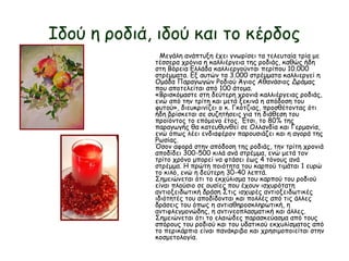 Ιδού η ροδιά, ιδού και το κέρδος
Μεγάλη ανάπτυξη έχει γνωρίσει τα τελευταία τρία με
τέσσερα χρόνια η καλλιέργεια της ροδιάς, καθώς ήδη
στη Βόρεια Ελλάδα καλλιεργούνται περίπου 10.000
στρέμματα. Εξ αυτών τα 3.000 στρέμματα καλλιεργεί η
Ομάδα Παραγωγών Ροδιού Άγιος Αθανάσιος Δράμας
που αποτελείται από 100 άτομα.
«Βρισκόμαστε στη δεύτερη χρονιά καλλιέργειας ροδιάς,
ενώ από την τρίτη και μετά ξεκινά η απόδοση του
φυτού», διευκρινίζει ο κ. Γκότζιας, προσθέτοντας ότι
ήδη βρίσκεται σε συζητήσεις για τη διάθεση του
προϊόντος το επόμενο έτος. Έτσι, το 80% της
παραγωγής θα κατευθυνθεί σε Ολλανδία και Γερμανία,
ενώ όπως λέει ενδιαφέρον παρουσιάζει και η αγορά της
Ρωσίας.
Όσον αφορά στην απόδοση της ροδιάς, την τρίτη χρονιά
αποδίδει 300-500 κιλά ανά στρέμμα, ενώ μετά τον
τρίτο χρόνο μπορεί να φτάσει έως 4 τόνους ανά
στρέμμα. Η πρώτη ποιότητα του καρπού τιμάται 1 ευρώ
το κιλό, ενώ η δεύτερη 30-40 λεπτά.
Σημειώνεται ότι το εκχύλισμα του καρπού του ροδιού
είναι πλούσιο σε ουσίες που έχουν ισχυρότατη
αντιοξειδωτική δράση Στις ισχυρές αντιοξειδωτικές
ιδιότητές του αποδίδονται και πολλές από τις άλλες
δράσεις του όπως η αντιαθηροσκληρωτική, η
αντιφλεγμονώδης, η αντινεοπλασματική και άλλες.
Σημειώνεται ότι το ελαιώδες παρασκεύασμα από τους
σπόρους του ροδιού και του υδατικού εκχυλίσματος από
το περικάρπιο είναι πανάκριβο και χρησιμοποιείται στην
κοσμετολογία.
 