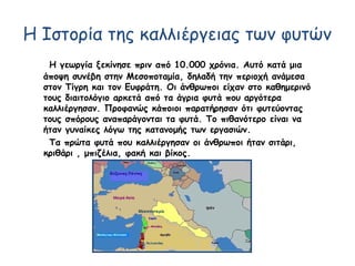 Η Ιστορία της καλλιέργειας των φυτών
Η γεωργία ξεκίνησε πριν από 10.000 χρόνια. Αυτό κατά μια
άποψη συνέβη στην Μεσοποταμία, δηλαδή την περιοχή ανάμεσα
στον Τίγρη και τον Ευφράτη. Οι άνθρωποι είχαν στο καθημερινό
τους διαιτολόγιο αρκετά από τα άγρια φυτά που αργότερα
καλλιέργησαν. Προφανώς κάποιοι παρατήρησαν ότι φυτεύοντας
τους σπόρους αναπαράγονται τα φυτά. Το πιθανότερο είναι να
ήταν γυναίκες λόγω της κατανομής των εργασιών.
Τα πρώτα φυτά που καλλιέργησαν οι άνθρωποι ήταν σιτάρι,
κριθάρι , μπιζέλια, φακή και βίκος.
 