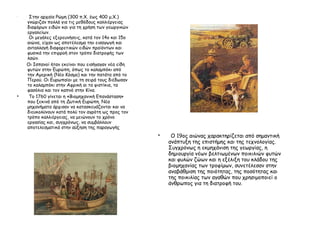 •
Στην αρχαία Ρώμη (300 π.Χ. έως 400 μ.Χ.)
γνώριζαν πολλά για τις μεθόδους καλλιέργειας
διαφόρων ειδών και για τη χρήση των γεωργικών
εργαλείων.
Οι μεγάλες εξερευνήσεις, κατά τον 14ο και 15ο
αιώνα, είχαν ως αποτέλεσμα την εισαγωγή και
ανταλλαγή διαφορετικών ειδών προϊόντων και
φυσικά την επιρροή στον τρόπο διατροφής των
λαών.
Οι Ισπανοί ήταν εκείνοι που εισήγαγαν νέα είδη
φυτών στην Ευρώπη, όπως το καλαμπόκι από
την Αμερική (Νέο Κόσμο) και την πατάτα από το
Περού. Οι Ευρωπαίοι με τη σειρά τους διέδωσαν
το καλαμπόκι στην Αφρική αι τα φιστίκια, τα
φασόλια και τον καπνό στην Κίνα.
• Το 1760 γίνεται η «Βιομηχανική Επανάσταση»
που ξεκινά από τη Δυτική Ευρώπη. Νέα
μηχανήματα άρχισαν να κατασκευάζονται και να
διευκολύνουν κατά πολύ τον αγρότη ως προς τον
τρόπο καλλιέργειας, να μειώνουν το χρόνο
εργασίας και, συγχρόνως, να συμβάλλουν
αποτελεσματικά στην αύξηση της παραγωγής
 Ο 19ος αιώνας χαρακτηρίζεται από σημαντική
ανάπτυξη της επιστήμης και της τεχνολογίας.
Συγχρόνως η εκμηχάνιση της γεωργίας, η
δημιουργία νέων βελτιωμένων ποικιλιών φυτών
και φυλών ζώων και η εξέλιξη του κλάδου της
βιομηχανίας των τροφίμων, συνετέλεσαν στην
αναβάθμιση της ποιότητας, της ποσότητας και
της ποικιλίας των αγαθών που χρησιμοποιεί ο
άνθρωπος για τη διατροφή του.
 