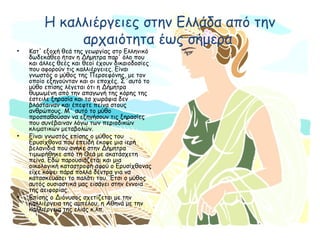 Η καλλιέργειες στην Ελλάδα από την
αρχαιότητα έως σήμερα
• Κατ' εξοχή θεά της γεωργίας στο Ελληνικό
δωδεκάθεο ήταν η Δήμητρα παρ' όλο που
και άλλες θεές και θεοί έχουν δικαιοδοσίες
που αφορούν τις καλλιέργειες. Είναι
γνωστός ο μύθος της Περσεφόνης, με τον
οποίο εξηγούνταν και οι εποχές. Σ΄αυτό το
μύθο επίσης λέγεται ότι η Δήμητρα
θυμωμένη από την απαγωγή της κόρης της
έστειλε ξηρασία και τα χωράφια δεν
βλάσταιναν και έπεφτε πείνα στους
ανθρώπους. Μ΄ αυτό το μύθο
προσπαθούσαν να εξηγήσουν τις ξηρασίες
που συνέβαιναν λόγω των περιοδικών
κλιματικών μεταβολών.
• Είναι γνωστός επίσης ο μύθος του
Ερυσίχθονα που επειδή έκοψε μια ιερή
βελανιδιά που ανήκε στην Δήμητρα
τιμωρήθηκε από τη Θεά με ακατάσχετη
πείνα. Εδώ παρουσιάζεται και μια
οικολογική καταστροφή αφού ο Ερυσίχθονας
είχε κόψει πάρα πολλά δέντρα για να
κατασκευάσει το παλάτι του. Έτσι ο μύθος
αυτός ουσιαστικά μας εισάγει στην έννοια
της αειφορίας.
• Επίσης ο Διόνυσος σχετίζεται με την
καλλιέργεια της αμπέλου, η Αθηνά με την
καλλιέργεια της ελιάς κ.λπ.
 