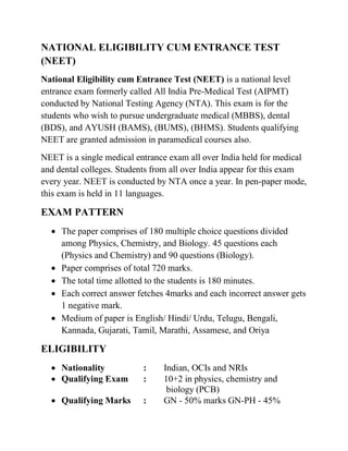 NATIONAL ELIGIBILITY CUM ENTRANCE TEST
(NEET)
National Eligibility cum Entrance Test (NEET) is a national level
entrance exam formerly called All India Pre-Medical Test (AIPMT)
conducted by National Testing Agency (NTA). This exam is for the
students who wish to pursue undergraduate medical (MBBS), dental
(BDS), and AYUSH (BAMS), (BUMS), (BHMS). Students qualifying
NEET are granted admission in paramedical courses also.
NEET is a single medical entrance exam all over India held for medical
and dental colleges. Students from all over India appear for this exam
every year. NEET is conducted by NTA once a year. In pen-paper mode,
this exam is held in 11 languages.
EXAM PATTERN
 The paper comprises of 180 multiple choice questions divided
among Physics, Chemistry, and Biology. 45 questions each
(Physics and Chemistry) and 90 questions (Biology).
 Paper comprises of total 720 marks.
 The total time allotted to the students is 180 minutes.
 Each correct answer fetches 4marks and each incorrect answer gets
1 negative mark.
 Medium of paper is English/ Hindi/ Urdu, Telugu, Bengali,
Kannada, Gujarati, Tamil, Marathi, Assamese, and Oriya
ELIGIBILITY
 Nationality : Indian, OCIs and NRIs
 Qualifying Exam : 10+2 in physics, chemistry and
biology (PCB)
 Qualifying Marks : GN - 50% marks GN-PH - 45%
 