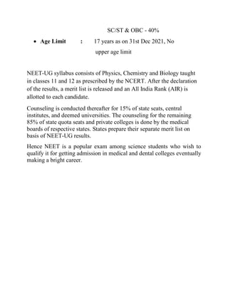 SC/ST & OBC - 40%
 Age Limit : 17 years as on 31st Dec 2021, No
upper age limit
NEET-UG syllabus consists of Physics, Chemistry and Biology taught
in classes 11 and 12 as prescribed by the NCERT. After the declaration
of the results, a merit list is released and an All India Rank (AIR) is
allotted to each candidate.
Counseling is conducted thereafter for 15% of state seats, central
institutes, and deemed universities. The counseling for the remaining
85% of state quota seats and private colleges is done by the medical
boards of respective states. States prepare their separate merit list on
basis of NEET-UG results.
Hence NEET is a popular exam among science students who wish to
qualify it for getting admission in medical and dental colleges eventually
making a bright career.
 