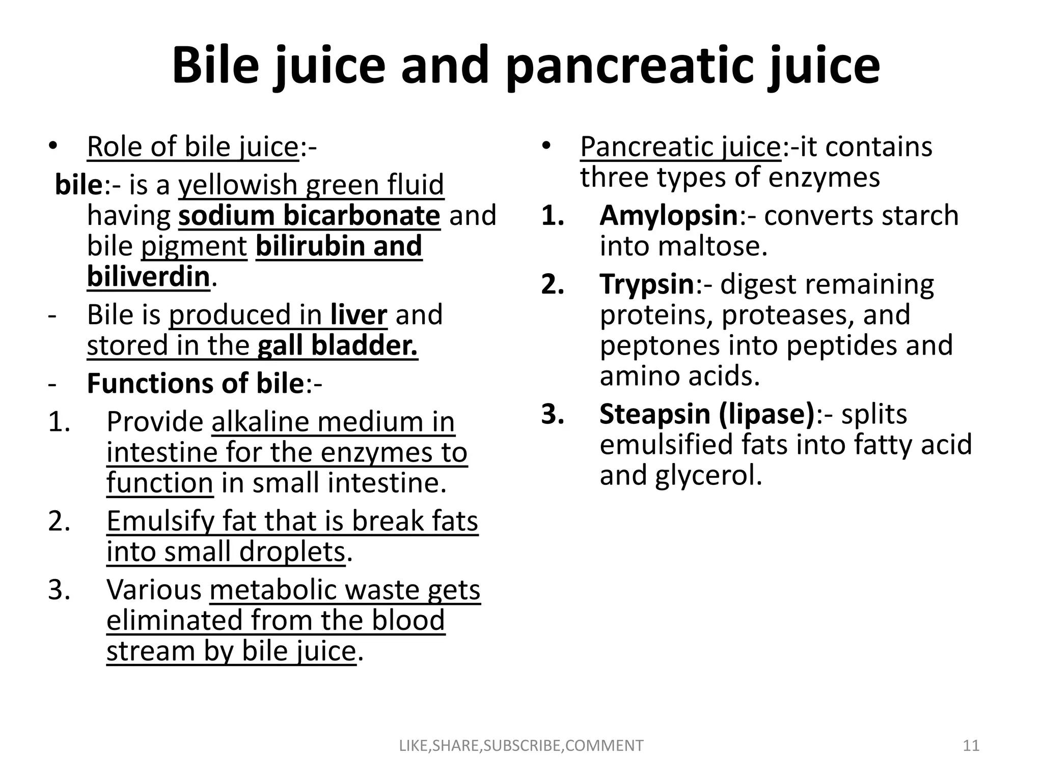 Bile juice and pancreatic juice
• Role of bile juice:-
bile:- is a yellowish green fluid
having sodium bicarbonate and
bile pigment bilirubin and
biliverdin.
- Bile is produced in liver and
stored in the gall bladder.
- Functions of bile:-
• Pancreatic juice:-it contains
three types of enzymes
1. Amylopsin:- converts starch
into maltose.
2. Trypsin:- digest remaining
proteins, proteases, and
peptones into peptides and
amino acids.- Functions of bile:-
1. Provide alkaline medium in
intestine for the enzymes to
function in small intestine.
2. Emulsify fat that is break fats
into small droplets.
3. Various metabolic waste gets
eliminated from the blood
stream by bile juice.
amino acids.
3. Steapsin (lipase):- splits
emulsified fats into fatty acid
and glycerol.
LIKE,SHARE,SUBSCRIBE,COMMENT 11
 
