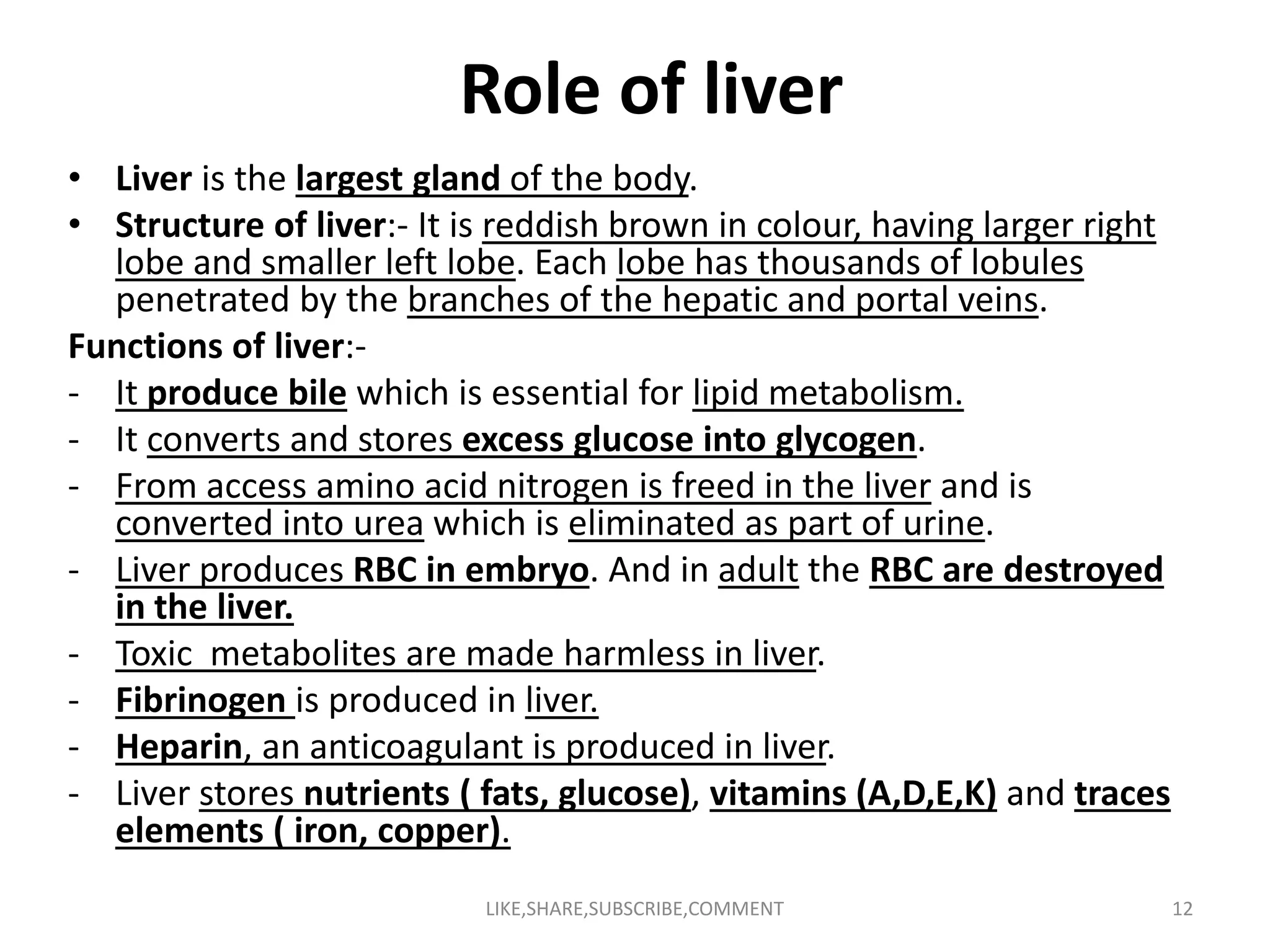 Role of liver
• Liver is the largest gland of the body.
• Structure of liver:- It is reddish brown in colour, having larger right
lobe and smaller left lobe. Each lobe has thousands of lobules
penetrated by the branches of the hepatic and portal veins.
Functions of liver:-
- It produce bile which is essential for lipid metabolism.
- It converts and stores excess glucose into glycogen.
- From access amino acid nitrogen is freed in the liver and is- From access amino acid nitrogen is freed in the liver and is
converted into urea which is eliminated as part of urine.
- Liver produces RBC in embryo. And in adult the RBC are destroyed
in the liver.
- Toxic metabolites are made harmless in liver.
- Fibrinogen is produced in liver.
- Heparin, an anticoagulant is produced in liver.
- Liver stores nutrients ( fats, glucose), vitamins (A,D,E,K) and traces
elements ( iron, copper).
LIKE,SHARE,SUBSCRIBE,COMMENT 12
 