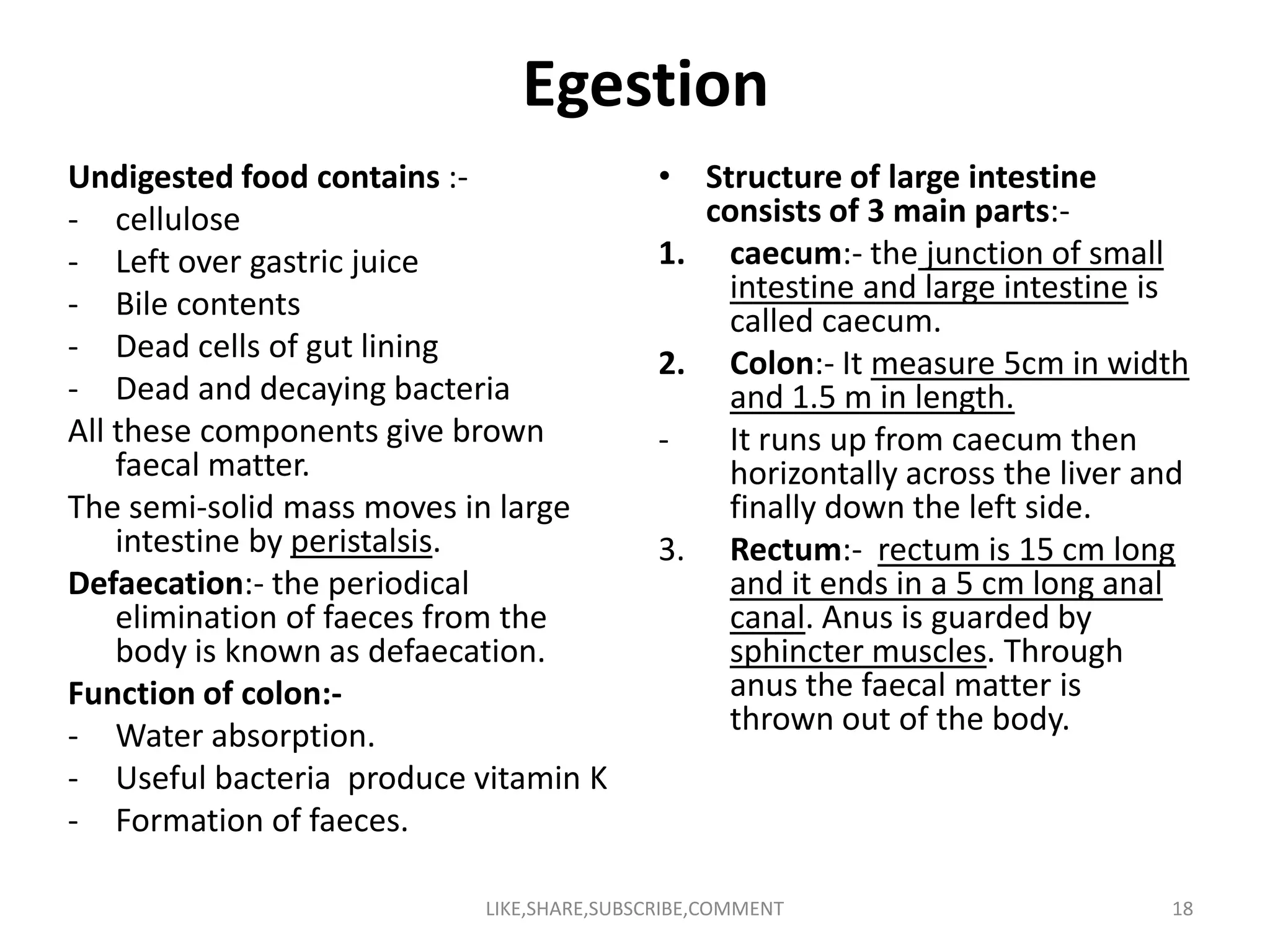 Egestion
Undigested food contains :-
- cellulose
- Left over gastric juice
- Bile contents
- Dead cells of gut lining
- Dead and decaying bacteria
All these components give brown
faecal matter.
• Structure of large intestine
consists of 3 main parts:-
1. caecum:- the junction of small
intestine and large intestine is
called caecum.
2. Colon:- It measure 5cm in width
and 1.5 m in length.
- It runs up from caecum then
horizontally across the liver andfaecal matter.
The semi-solid mass moves in large
intestine by peristalsis.
Defaecation:- the periodical
elimination of faeces from the
body is known as defaecation.
Function of colon:-
- Water absorption.
- Useful bacteria produce vitamin K
- Formation of faeces.
horizontally across the liver and
finally down the left side.
3. Rectum:- rectum is 15 cm long
and it ends in a 5 cm long anal
canal. Anus is guarded by
sphincter muscles. Through
anus the faecal matter is
thrown out of the body.
LIKE,SHARE,SUBSCRIBE,COMMENT 18
 