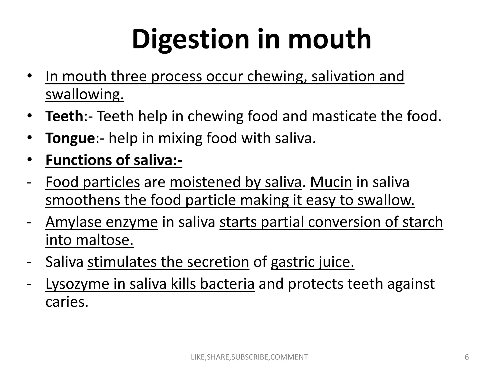 Digestion in mouth
• In mouth three process occur chewing, salivation and
swallowing.
• Teeth:- Teeth help in chewing food and masticate the food.
• Tongue:- help in mixing food with saliva.
• Functions of saliva:-
- Food particles are moistened by saliva. Mucin in saliva- Food particles are moistened by saliva. Mucin in saliva
smoothens the food particle making it easy to swallow.
- Amylase enzyme in saliva starts partial conversion of starch
into maltose.
- Saliva stimulates the secretion of gastric juice.
- Lysozyme in saliva kills bacteria and protects teeth against
caries.
LIKE,SHARE,SUBSCRIBE,COMMENT 6
 