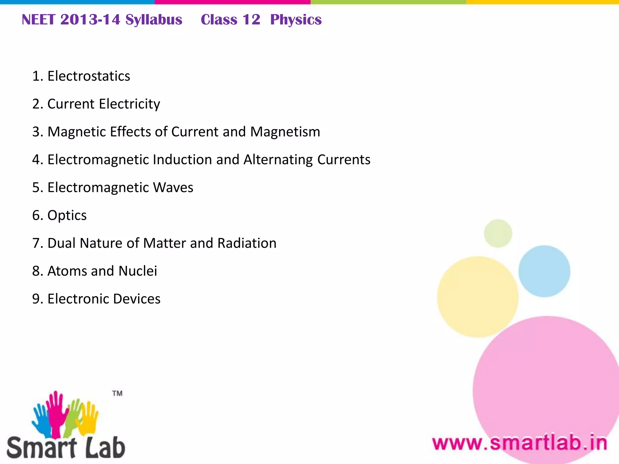 NEET 2013-14 Syllabus Class 12 Physics
1. Electrostatics
2. Current Electricity
3. Magnetic Effects of Current and Magnetism
4. Electromagnetic Induction and Alternating Currents
5. Electromagnetic Waves
6. Optics
7. Dual Nature of Matter and Radiation
8. Atoms and Nuclei
9. Electronic Devices
 