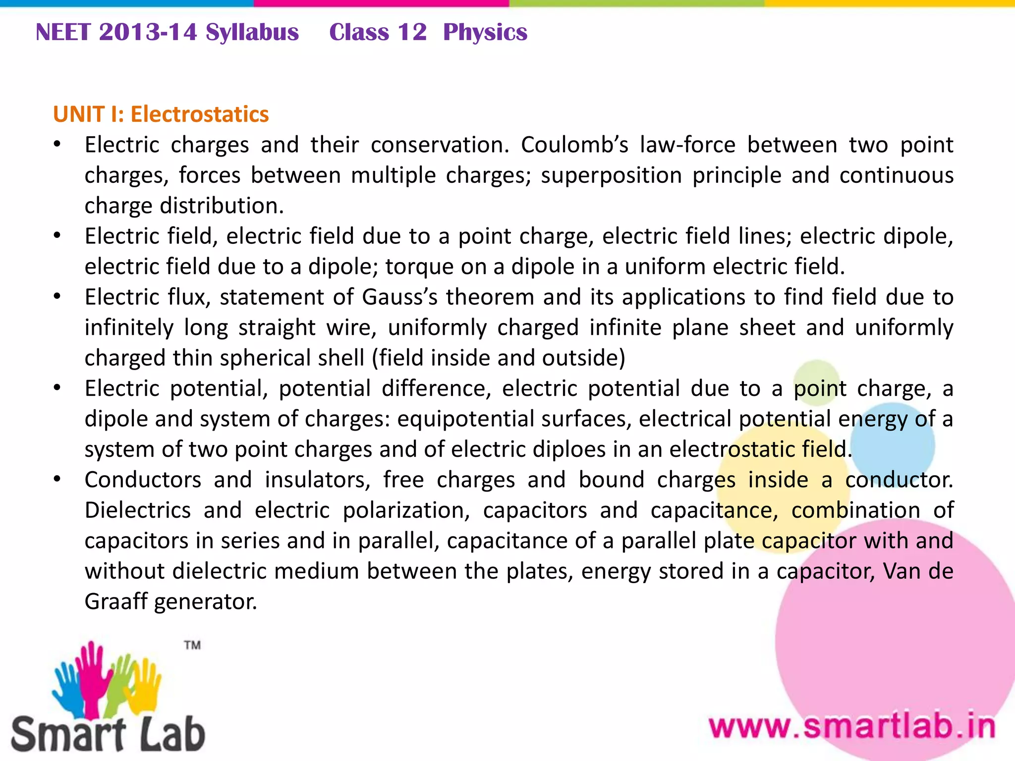 NEET 2013-14 Syllabus Class 12 Physics
UNIT I: Electrostatics
• Electric charges and their conservation. Coulomb’s law-force between two point
charges, forces between multiple charges; superposition principle and continuous
charge distribution.
• Electric field, electric field due to a point charge, electric field lines; electric dipole,
electric field due to a dipole; torque on a dipole in a uniform electric field.
• Electric flux, statement of Gauss’s theorem and its applications to find field due to
infinitely long straight wire, uniformly charged infinite plane sheet and uniformly
charged thin spherical shell (field inside and outside)
• Electric potential, potential difference, electric potential due to a point charge, a
dipole and system of charges: equipotential surfaces, electrical potential energy of a
system of two point charges and of electric diploes in an electrostatic field.
• Conductors and insulators, free charges and bound charges inside a conductor.
Dielectrics and electric polarization, capacitors and capacitance, combination of
capacitors in series and in parallel, capacitance of a parallel plate capacitor with and
without dielectric medium between the plates, energy stored in a capacitor, Van de
Graaff generator.
 