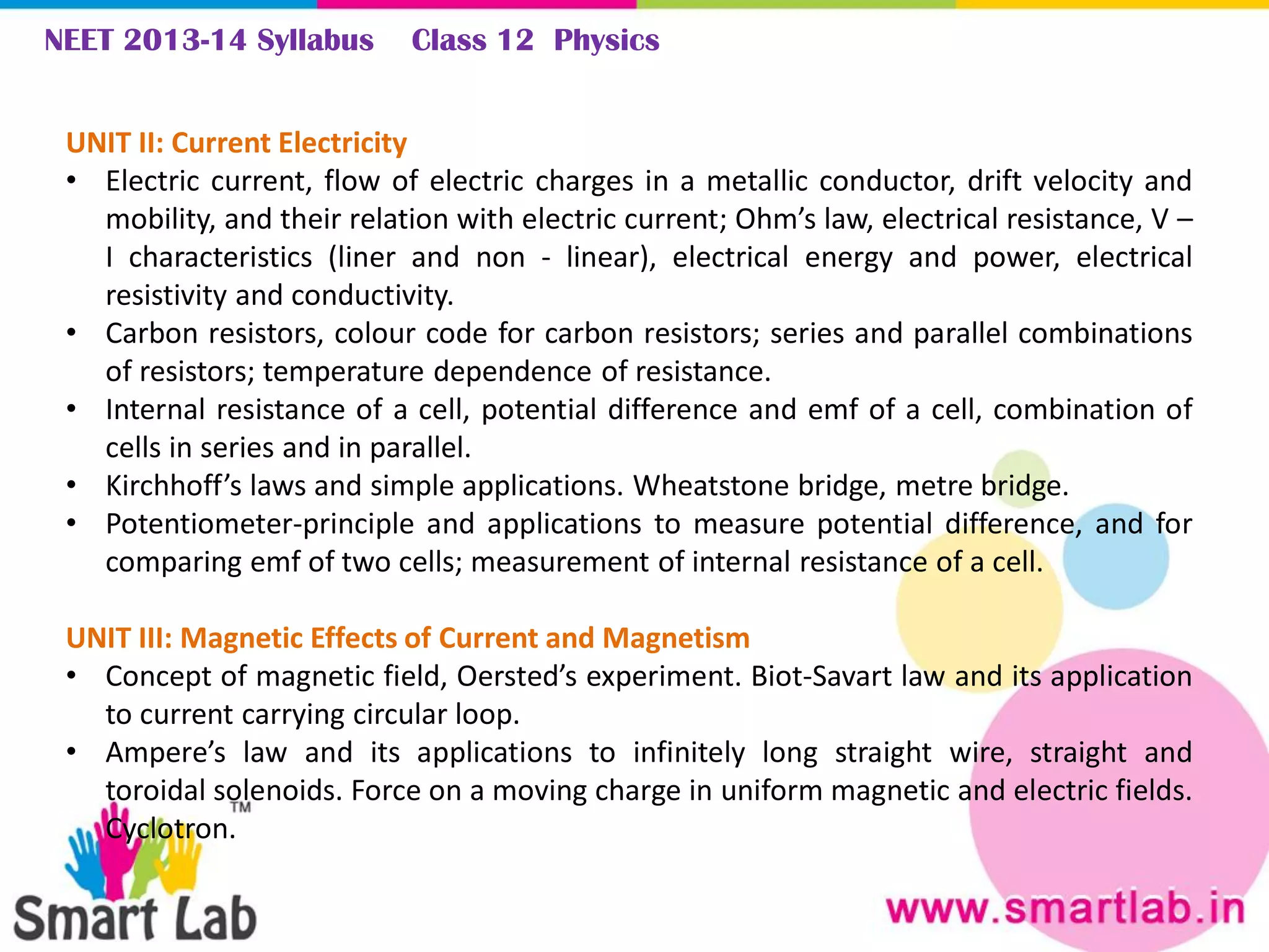 NEET 2013-14 Syllabus Class 12 Physics
UNIT II: Current Electricity
• Electric current, flow of electric charges in a metallic conductor, drift velocity and
mobility, and their relation with electric current; Ohm’s law, electrical resistance, V –
I characteristics (liner and non - linear), electrical energy and power, electrical
resistivity and conductivity.
• Carbon resistors, colour code for carbon resistors; series and parallel combinations
of resistors; temperature dependence of resistance.
• Internal resistance of a cell, potential difference and emf of a cell, combination of
cells in series and in parallel.
• Kirchhoff’s laws and simple applications. Wheatstone bridge, metre bridge.
• Potentiometer-principle and applications to measure potential difference, and for
comparing emf of two cells; measurement of internal resistance of a cell.
UNIT III: Magnetic Effects of Current and Magnetism
• Concept of magnetic field, Oersted’s experiment. Biot-Savart law and its application
to current carrying circular loop.
• Ampere’s law and its applications to infinitely long straight wire, straight and
toroidal solenoids. Force on a moving charge in uniform magnetic and electric fields.
Cyclotron.
 