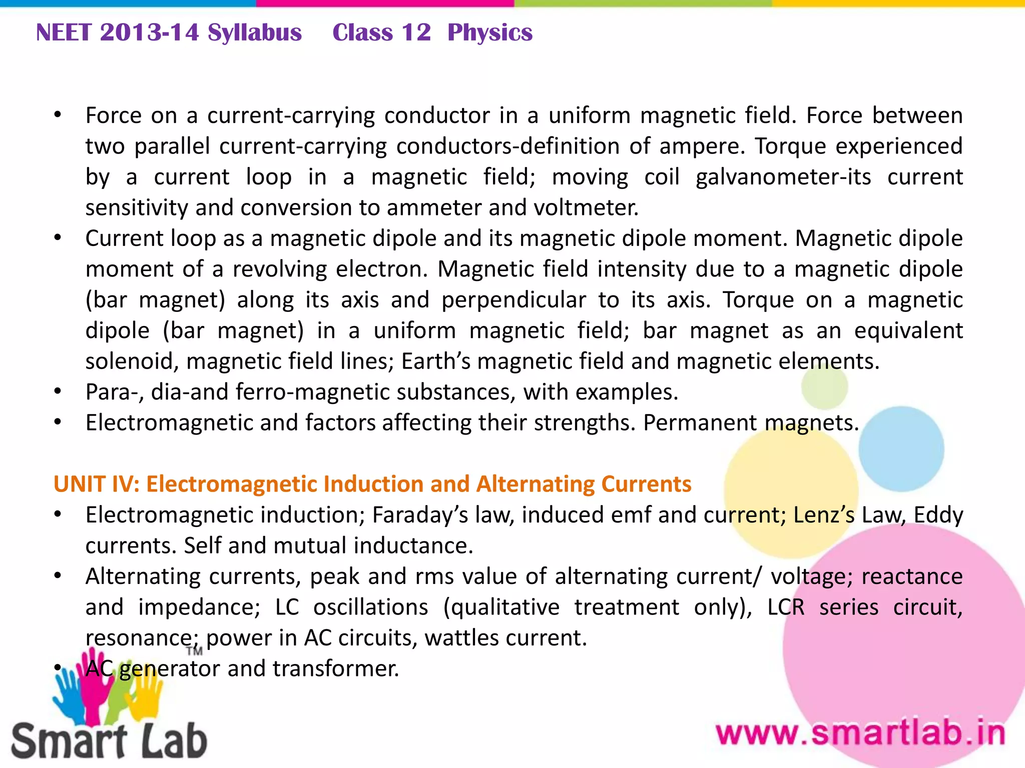 NEET 2013-14 Syllabus Class 12 Physics
• Force on a current-carrying conductor in a uniform magnetic field. Force between
two parallel current-carrying conductors-definition of ampere. Torque experienced
by a current loop in a magnetic field; moving coil galvanometer-its current
sensitivity and conversion to ammeter and voltmeter.
• Current loop as a magnetic dipole and its magnetic dipole moment. Magnetic dipole
moment of a revolving electron. Magnetic field intensity due to a magnetic dipole
(bar magnet) along its axis and perpendicular to its axis. Torque on a magnetic
dipole (bar magnet) in a uniform magnetic field; bar magnet as an equivalent
solenoid, magnetic field lines; Earth’s magnetic field and magnetic elements.
• Para-, dia-and ferro-magnetic substances, with examples.
• Electromagnetic and factors affecting their strengths. Permanent magnets.
UNIT IV: Electromagnetic Induction and Alternating Currents
• Electromagnetic induction; Faraday’s law, induced emf and current; Lenz’s Law, Eddy
currents. Self and mutual inductance.
• Alternating currents, peak and rms value of alternating current/ voltage; reactance
and impedance; LC oscillations (qualitative treatment only), LCR series circuit,
resonance; power in AC circuits, wattles current.
• AC generator and transformer.
 