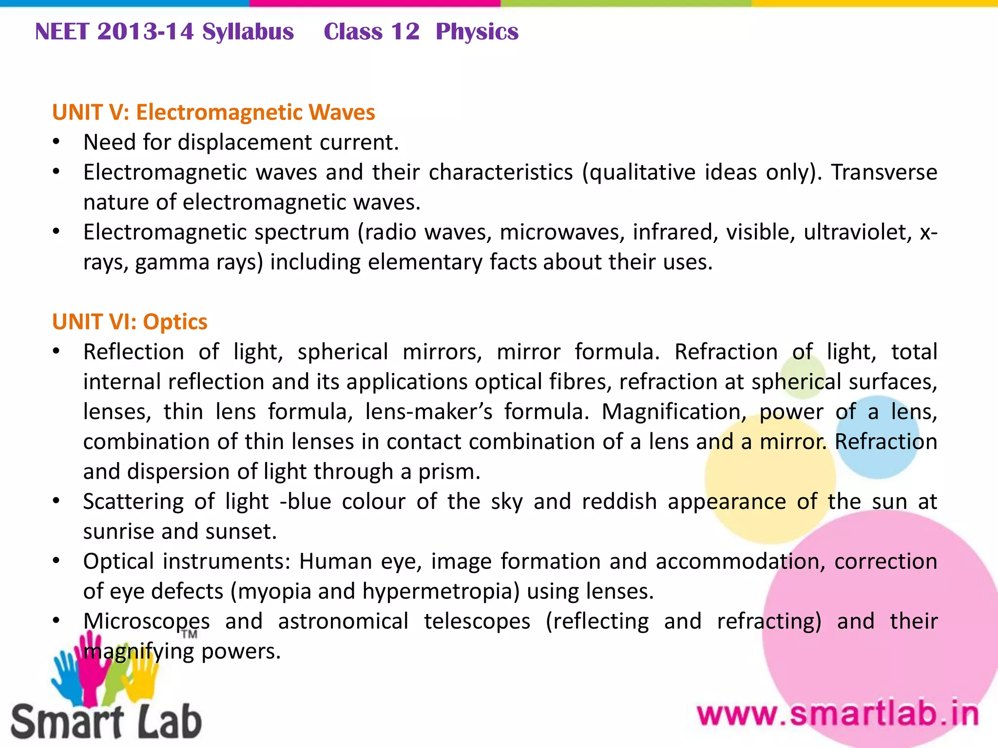 NEET 2013-14 Syllabus Class 12 Physics
UNIT V: Electromagnetic Waves
• Need for displacement current.
• Electromagnetic waves and their characteristics (qualitative ideas only). Transverse
nature of electromagnetic waves.
• Electromagnetic spectrum (radio waves, microwaves, infrared, visible, ultraviolet, x-
rays, gamma rays) including elementary facts about their uses.
UNIT VI: Optics
• Reflection of light, spherical mirrors, mirror formula. Refraction of light, total
internal reflection and its applications optical fibres, refraction at spherical surfaces,
lenses, thin lens formula, lens-maker’s formula. Magnification, power of a lens,
combination of thin lenses in contact combination of a lens and a mirror. Refraction
and dispersion of light through a prism.
• Scattering of light -blue colour of the sky and reddish appearance of the sun at
sunrise and sunset.
• Optical instruments: Human eye, image formation and accommodation, correction
of eye defects (myopia and hypermetropia) using lenses.
• Microscopes and astronomical telescopes (reflecting and refracting) and their
magnifying powers.
 