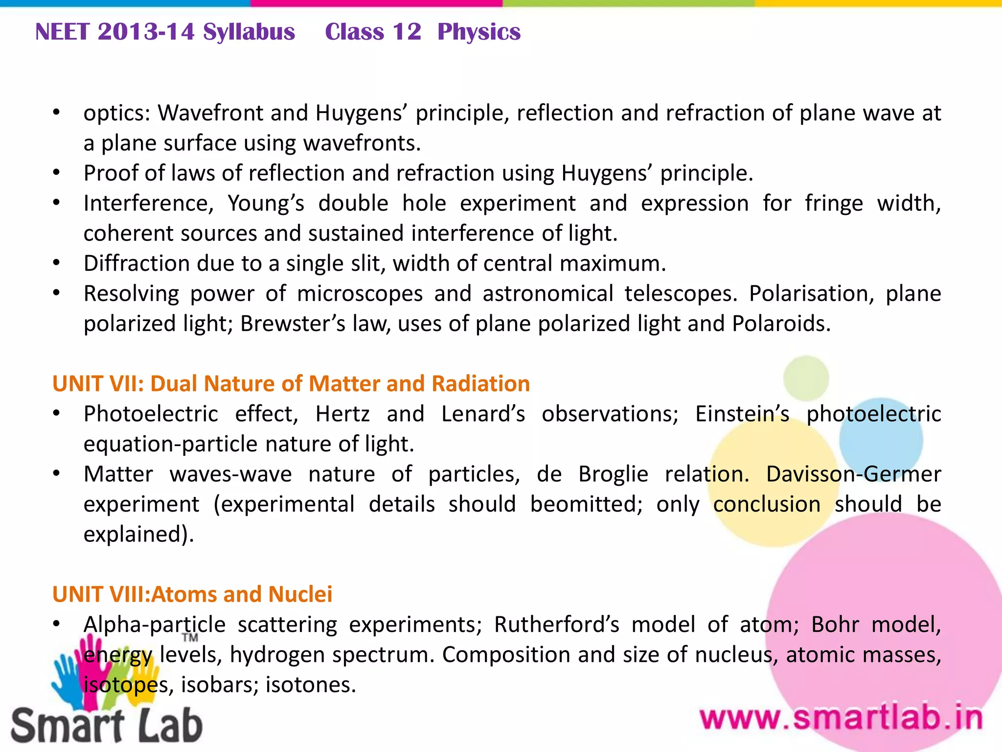 NEET 2013-14 Syllabus Class 12 Physics
• optics: Wavefront and Huygens’ principle, reflection and refraction of plane wave at
a plane surface using wavefronts.
• Proof of laws of reflection and refraction using Huygens’ principle.
• Interference, Young’s double hole experiment and expression for fringe width,
coherent sources and sustained interference of light.
• Diffraction due to a single slit, width of central maximum.
• Resolving power of microscopes and astronomical telescopes. Polarisation, plane
polarized light; Brewster’s law, uses of plane polarized light and Polaroids.
UNIT VII: Dual Nature of Matter and Radiation
• Photoelectric effect, Hertz and Lenard’s observations; Einstein’s photoelectric
equation-particle nature of light.
• Matter waves-wave nature of particles, de Broglie relation. Davisson-Germer
experiment (experimental details should beomitted; only conclusion should be
explained).
UNIT VIII:Atoms and Nuclei
• Alpha-particle scattering experiments; Rutherford’s model of atom; Bohr model,
energy levels, hydrogen spectrum. Composition and size of nucleus, atomic masses,
isotopes, isobars; isotones.
 