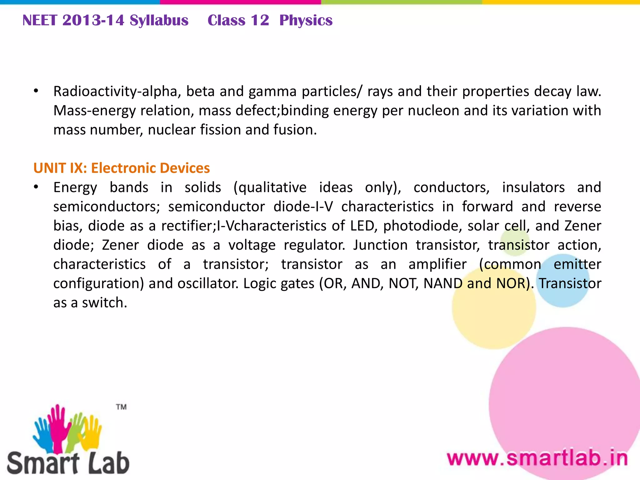 NEET 2013-14 Syllabus Class 12 Physics
• Radioactivity-alpha, beta and gamma particles/ rays and their properties decay law.
Mass-energy relation, mass defect;binding energy per nucleon and its variation with
mass number, nuclear fission and fusion.
UNIT IX: Electronic Devices
• Energy bands in solids (qualitative ideas only), conductors, insulators and
semiconductors; semiconductor diode-I-V characteristics in forward and reverse
bias, diode as a rectifier;I-Vcharacteristics of LED, photodiode, solar cell, and Zener
diode; Zener diode as a voltage regulator. Junction transistor, transistor action,
characteristics of a transistor; transistor as an amplifier (common emitter
configuration) and oscillator. Logic gates (OR, AND, NOT, NAND and NOR). Transistor
as a switch.
 