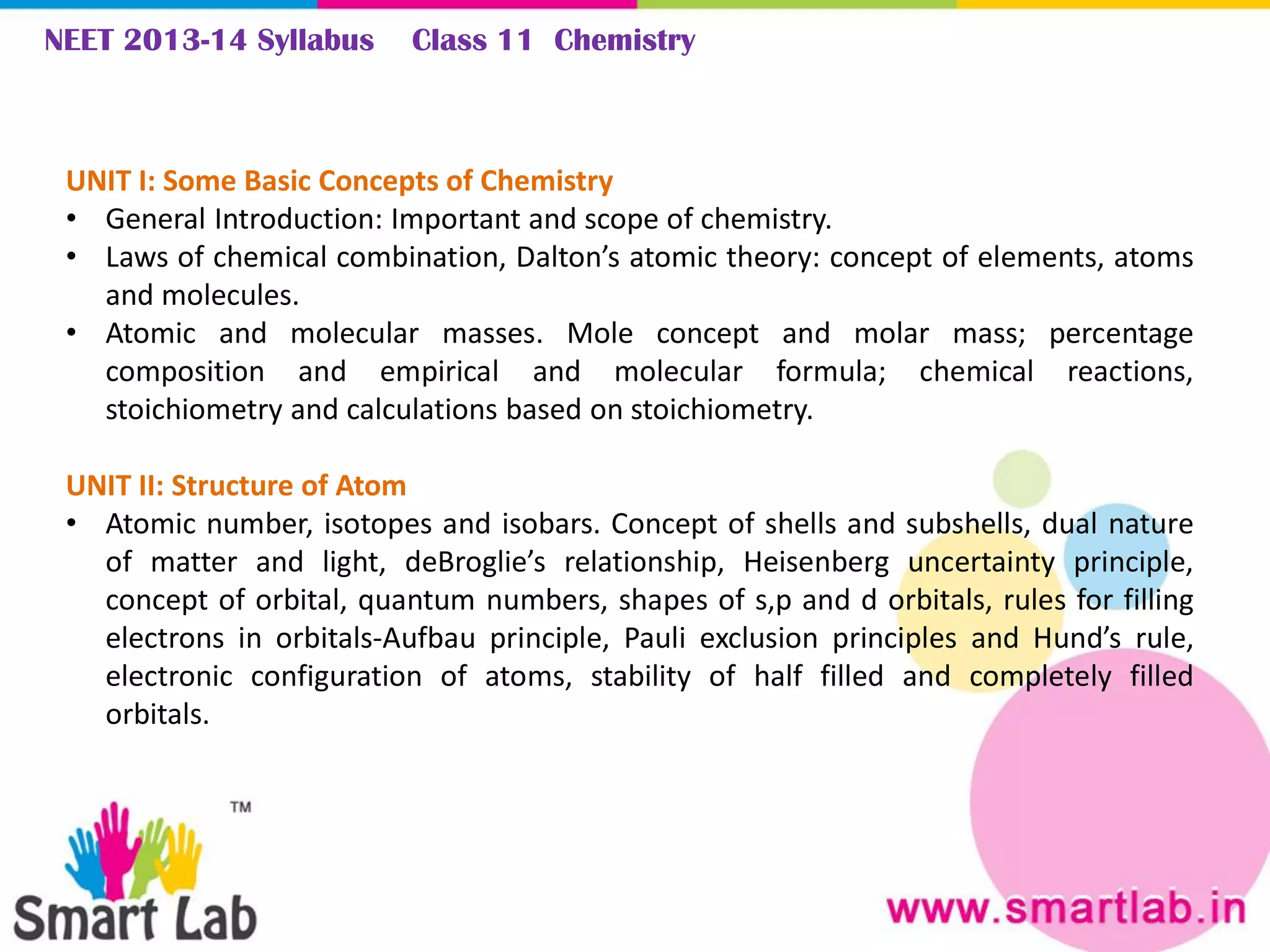 NEET 2013-14 Syllabus Class 11 Chemistry
UNIT I: Some Basic Concepts of Chemistry
• General Introduction: Important and scope of chemistry.
• Laws of chemical combination, Dalton’s atomic theory: concept of elements, atoms
and molecules.
• Atomic and molecular masses. Mole concept and molar mass; percentage
composition and empirical and molecular formula; chemical reactions,
stoichiometry and calculations based on stoichiometry.
UNIT II: Structure of Atom
• Atomic number, isotopes and isobars. Concept of shells and subshells, dual nature
of matter and light, deBroglie’s relationship, Heisenberg uncertainty principle,
concept of orbital, quantum numbers, shapes of s,p and d orbitals, rules for filling
electrons in orbitals-Aufbau principle, Pauli exclusion principles and Hund’s rule,
electronic configuration of atoms, stability of half filled and completely filled
orbitals.
 
