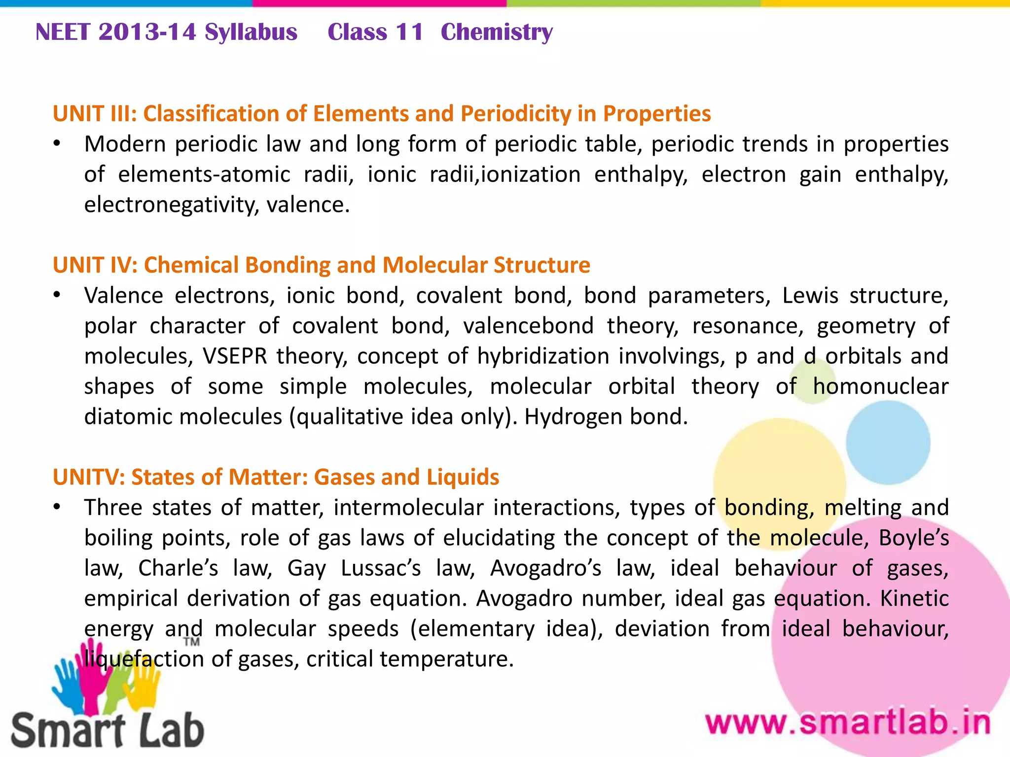 NEET 2013-14 Syllabus Class 11 Chemistry
UNIT III: Classification of Elements and Periodicity in Properties
• Modern periodic law and long form of periodic table, periodic trends in properties
of elements-atomic radii, ionic radii,ionization enthalpy, electron gain enthalpy,
electronegativity, valence.
UNIT IV: Chemical Bonding and Molecular Structure
• Valence electrons, ionic bond, covalent bond, bond parameters, Lewis structure,
polar character of covalent bond, valencebond theory, resonance, geometry of
molecules, VSEPR theory, concept of hybridization involvings, p and d orbitals and
shapes of some simple molecules, molecular orbital theory of homonuclear
diatomic molecules (qualitative idea only). Hydrogen bond.
UNITV: States of Matter: Gases and Liquids
• Three states of matter, intermolecular interactions, types of bonding, melting and
boiling points, role of gas laws of elucidating the concept of the molecule, Boyle’s
law, Charle’s law, Gay Lussac’s law, Avogadro’s law, ideal behaviour of gases,
empirical derivation of gas equation. Avogadro number, ideal gas equation. Kinetic
energy and molecular speeds (elementary idea), deviation from ideal behaviour,
liquefaction of gases, critical temperature.
 