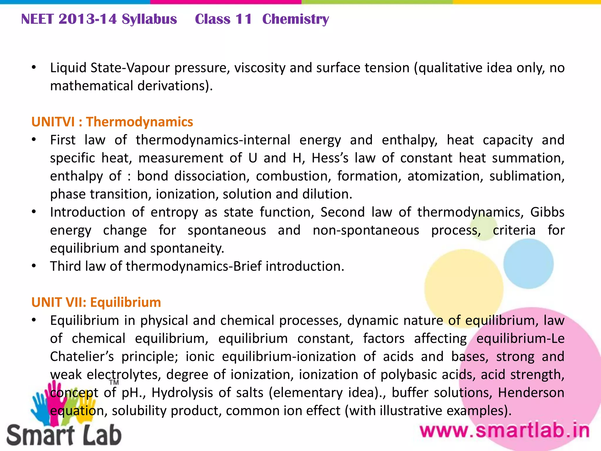 NEET 2013-14 Syllabus Class 11 Chemistry
• Liquid State-Vapour pressure, viscosity and surface tension (qualitative idea only, no
mathematical derivations).
UNITVI : Thermodynamics
• First law of thermodynamics-internal energy and enthalpy, heat capacity and
specific heat, measurement of U and H, Hess’s law of constant heat summation,
enthalpy of : bond dissociation, combustion, formation, atomization, sublimation,
phase transition, ionization, solution and dilution.
• Introduction of entropy as state function, Second law of thermodynamics, Gibbs
energy change for spontaneous and non-spontaneous process, criteria for
equilibrium and spontaneity.
• Third law of thermodynamics-Brief introduction.
UNIT VII: Equilibrium
• Equilibrium in physical and chemical processes, dynamic nature of equilibrium, law
of chemical equilibrium, equilibrium constant, factors affecting equilibrium-Le
Chatelier’s principle; ionic equilibrium-ionization of acids and bases, strong and
weak electrolytes, degree of ionization, ionization of polybasic acids, acid strength,
concept of pH., Hydrolysis of salts (elementary idea)., buffer solutions, Henderson
equation, solubility product, common ion effect (with illustrative examples).
 