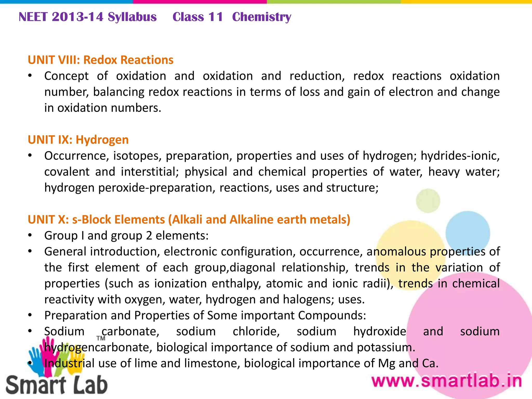 NEET 2013-14 Syllabus Class 11 Chemistry
UNIT VIII: Redox Reactions
• Concept of oxidation and oxidation and reduction, redox reactions oxidation
number, balancing redox reactions in terms of loss and gain of electron and change
in oxidation numbers.
UNIT IX: Hydrogen
• Occurrence, isotopes, preparation, properties and uses of hydrogen; hydrides-ionic,
covalent and interstitial; physical and chemical properties of water, heavy water;
hydrogen peroxide-preparation, reactions, uses and structure;
UNIT X: s-Block Elements (Alkali and Alkaline earth metals)
• Group I and group 2 elements:
• General introduction, electronic configuration, occurrence, anomalous properties of
the first element of each group,diagonal relationship, trends in the variation of
properties (such as ionization enthalpy, atomic and ionic radii), trends in chemical
reactivity with oxygen, water, hydrogen and halogens; uses.
• Preparation and Properties of Some important Compounds:
• Sodium carbonate, sodium chloride, sodium hydroxide and sodium
hydrogencarbonate, biological importance of sodium and potassium.
• Industrial use of lime and limestone, biological importance of Mg and Ca.
 