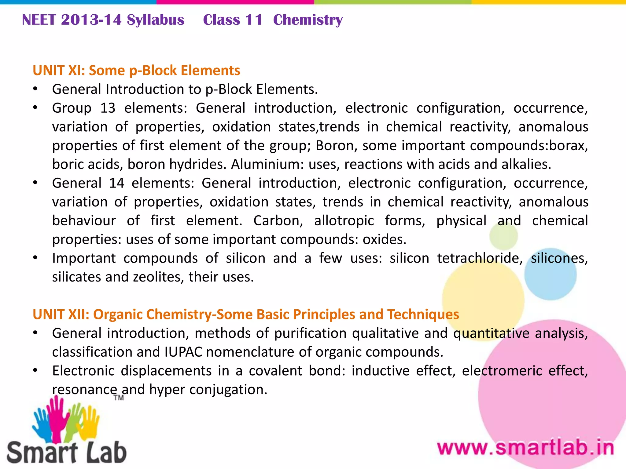 NEET 2013-14 Syllabus Class 11 Chemistry
UNIT XI: Some p-Block Elements
• General Introduction to p-Block Elements.
• Group 13 elements: General introduction, electronic configuration, occurrence,
variation of properties, oxidation states,trends in chemical reactivity, anomalous
properties of first element of the group; Boron, some important compounds:borax,
boric acids, boron hydrides. Aluminium: uses, reactions with acids and alkalies.
• General 14 elements: General introduction, electronic configuration, occurrence,
variation of properties, oxidation states, trends in chemical reactivity, anomalous
behaviour of first element. Carbon, allotropic forms, physical and chemical
properties: uses of some important compounds: oxides.
• Important compounds of silicon and a few uses: silicon tetrachloride, silicones,
silicates and zeolites, their uses.
UNIT XII: Organic Chemistry-Some Basic Principles and Techniques
• General introduction, methods of purification qualitative and quantitative analysis,
classification and IUPAC nomenclature of organic compounds.
• Electronic displacements in a covalent bond: inductive effect, electromeric effect,
resonance and hyper conjugation.
 