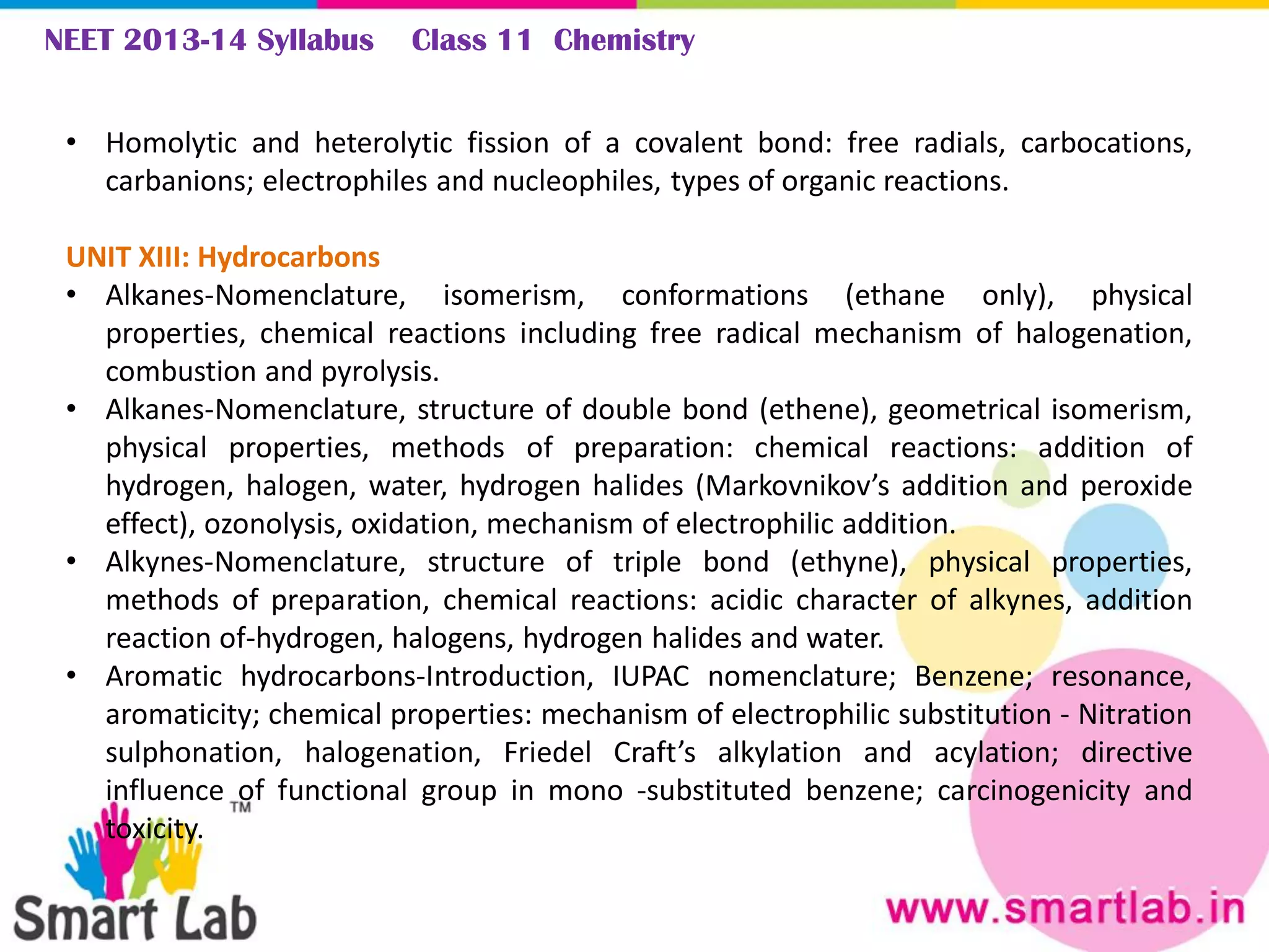 NEET 2013-14 Syllabus Class 11 Chemistry
• Homolytic and heterolytic fission of a covalent bond: free radials, carbocations,
carbanions; electrophiles and nucleophiles, types of organic reactions.
UNIT XIII: Hydrocarbons
• Alkanes-Nomenclature, isomerism, conformations (ethane only), physical
properties, chemical reactions including free radical mechanism of halogenation,
combustion and pyrolysis.
• Alkanes-Nomenclature, structure of double bond (ethene), geometrical isomerism,
physical properties, methods of preparation: chemical reactions: addition of
hydrogen, halogen, water, hydrogen halides (Markovnikov’s addition and peroxide
effect), ozonolysis, oxidation, mechanism of electrophilic addition.
• Alkynes-Nomenclature, structure of triple bond (ethyne), physical properties,
methods of preparation, chemical reactions: acidic character of alkynes, addition
reaction of-hydrogen, halogens, hydrogen halides and water.
• Aromatic hydrocarbons-Introduction, IUPAC nomenclature; Benzene; resonance,
aromaticity; chemical properties: mechanism of electrophilic substitution - Nitration
sulphonation, halogenation, Friedel Craft’s alkylation and acylation; directive
influence of functional group in mono -substituted benzene; carcinogenicity and
toxicity.
 
