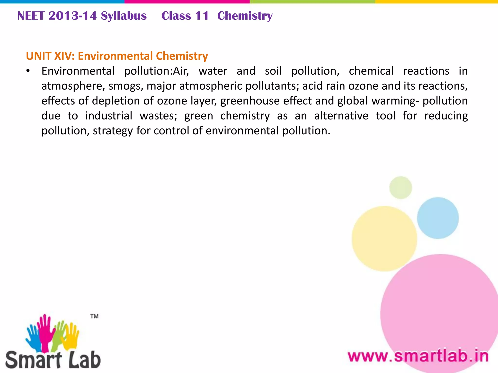 NEET 2013-14 Syllabus Class 11 Chemistry
UNIT XIV: Environmental Chemistry
• Environmental pollution:Air, water and soil pollution, chemical reactions in
atmosphere, smogs, major atmospheric pollutants; acid rain ozone and its reactions,
effects of depletion of ozone layer, greenhouse effect and global warming- pollution
due to industrial wastes; green chemistry as an alternative tool for reducing
pollution, strategy for control of environmental pollution.
 