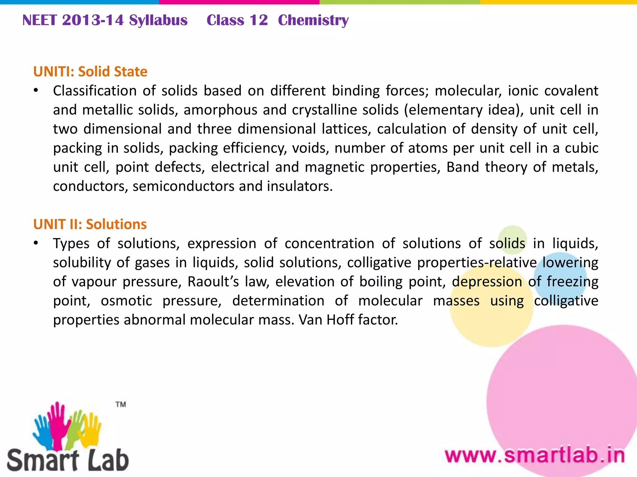 NEET 2013-14 Syllabus Class 12 Chemistry
UNITI: Solid State
• Classification of solids based on different binding forces; molecular, ionic covalent
and metallic solids, amorphous and crystalline solids (elementary idea), unit cell in
two dimensional and three dimensional lattices, calculation of density of unit cell,
packing in solids, packing efficiency, voids, number of atoms per unit cell in a cubic
unit cell, point defects, electrical and magnetic properties, Band theory of metals,
conductors, semiconductors and insulators.
UNIT II: Solutions
• Types of solutions, expression of concentration of solutions of solids in liquids,
solubility of gases in liquids, solid solutions, colligative properties-relative lowering
of vapour pressure, Raoult’s law, elevation of boiling point, depression of freezing
point, osmotic pressure, determination of molecular masses using colligative
properties abnormal molecular mass. Van Hoff factor.
 