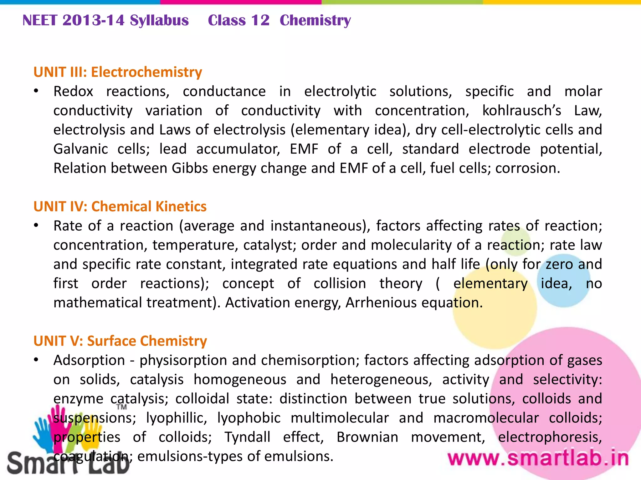 NEET 2013-14 Syllabus Class 12 Chemistry
UNIT III: Electrochemistry
• Redox reactions, conductance in electrolytic solutions, specific and molar
conductivity variation of conductivity with concentration, kohlrausch’s Law,
electrolysis and Laws of electrolysis (elementary idea), dry cell-electrolytic cells and
Galvanic cells; lead accumulator, EMF of a cell, standard electrode potential,
Relation between Gibbs energy change and EMF of a cell, fuel cells; corrosion.
UNIT IV: Chemical Kinetics
• Rate of a reaction (average and instantaneous), factors affecting rates of reaction;
concentration, temperature, catalyst; order and molecularity of a reaction; rate law
and specific rate constant, integrated rate equations and half life (only for zero and
first order reactions); concept of collision theory ( elementary idea, no
mathematical treatment). Activation energy, Arrhenious equation.
UNIT V: Surface Chemistry
• Adsorption - physisorption and chemisorption; factors affecting adsorption of gases
on solids, catalysis homogeneous and heterogeneous, activity and selectivity:
enzyme catalysis; colloidal state: distinction between true solutions, colloids and
suspensions; lyophillic, lyophobic multimolecular and macromolecular colloids;
properties of colloids; Tyndall effect, Brownian movement, electrophoresis,
coagulation; emulsions-types of emulsions.
 