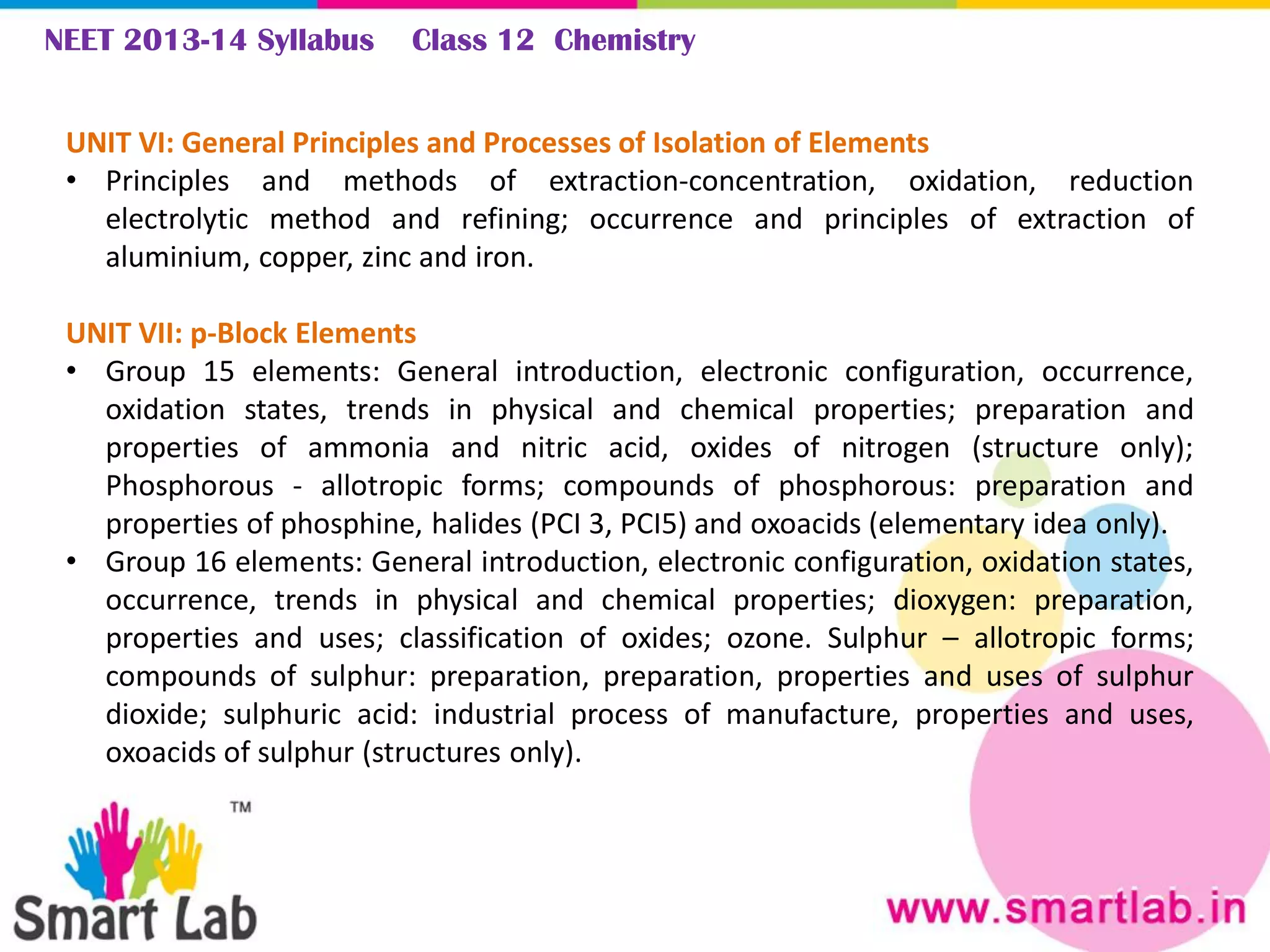 NEET 2013-14 Syllabus Class 12 Chemistry
UNIT VI: General Principles and Processes of Isolation of Elements
• Principles and methods of extraction-concentration, oxidation, reduction
electrolytic method and refining; occurrence and principles of extraction of
aluminium, copper, zinc and iron.
UNIT VII: p-Block Elements
• Group 15 elements: General introduction, electronic configuration, occurrence,
oxidation states, trends in physical and chemical properties; preparation and
properties of ammonia and nitric acid, oxides of nitrogen (structure only);
Phosphorous - allotropic forms; compounds of phosphorous: preparation and
properties of phosphine, halides (PCI 3, PCI5) and oxoacids (elementary idea only).
• Group 16 elements: General introduction, electronic configuration, oxidation states,
occurrence, trends in physical and chemical properties; dioxygen: preparation,
properties and uses; classification of oxides; ozone. Sulphur – allotropic forms;
compounds of sulphur: preparation, preparation, properties and uses of sulphur
dioxide; sulphuric acid: industrial process of manufacture, properties and uses,
oxoacids of sulphur (structures only).
 