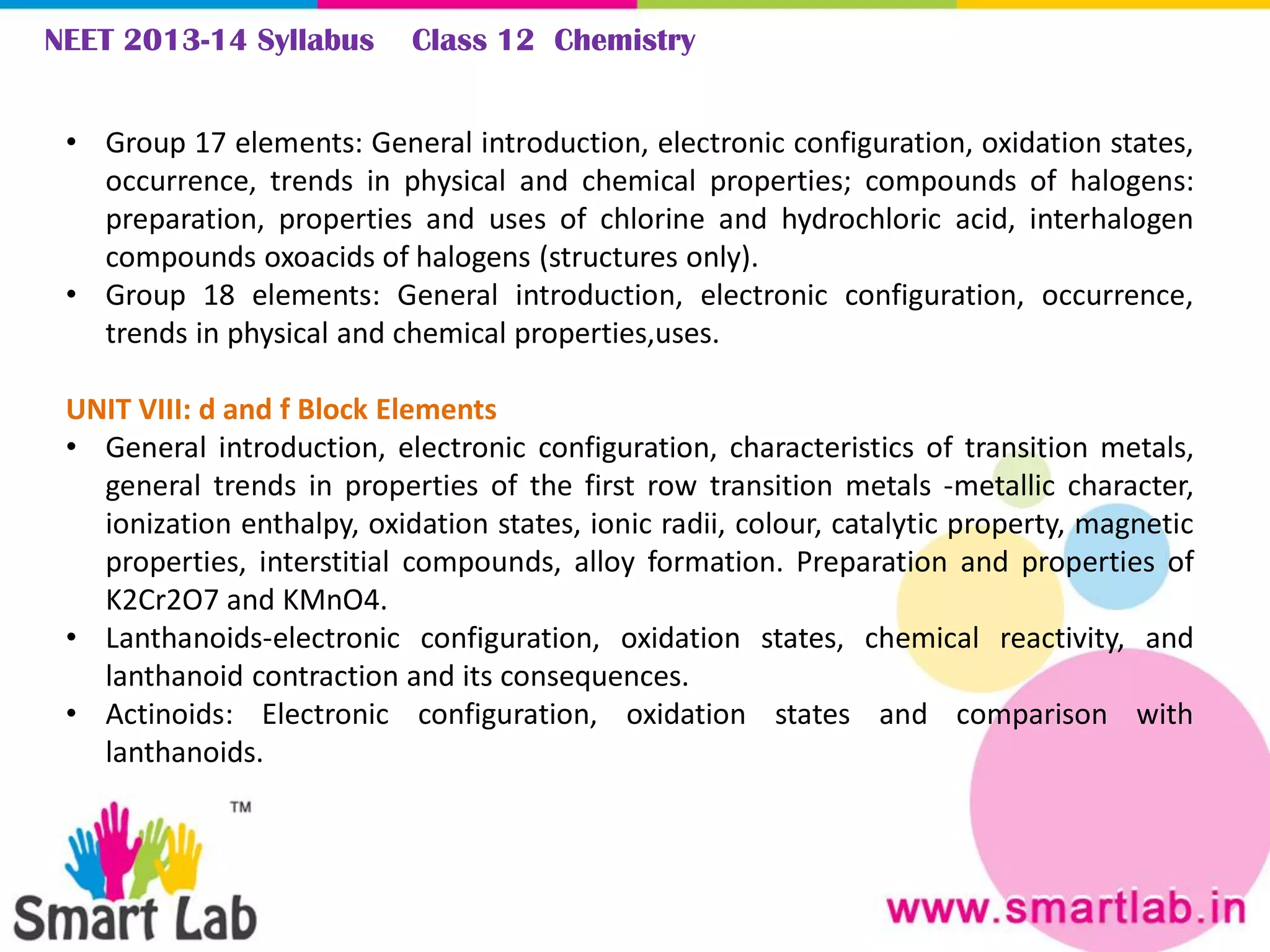 NEET 2013-14 Syllabus Class 12 Chemistry
• Group 17 elements: General introduction, electronic configuration, oxidation states,
occurrence, trends in physical and chemical properties; compounds of halogens:
preparation, properties and uses of chlorine and hydrochloric acid, interhalogen
compounds oxoacids of halogens (structures only).
• Group 18 elements: General introduction, electronic configuration, occurrence,
trends in physical and chemical properties,uses.
UNIT VIII: d and f Block Elements
• General introduction, electronic configuration, characteristics of transition metals,
general trends in properties of the first row transition metals -metallic character,
ionization enthalpy, oxidation states, ionic radii, colour, catalytic property, magnetic
properties, interstitial compounds, alloy formation. Preparation and properties of
K2Cr2O7 and KMnO4.
• Lanthanoids-electronic configuration, oxidation states, chemical reactivity, and
lanthanoid contraction and its consequences.
• Actinoids: Electronic configuration, oxidation states and comparison with
lanthanoids.
 