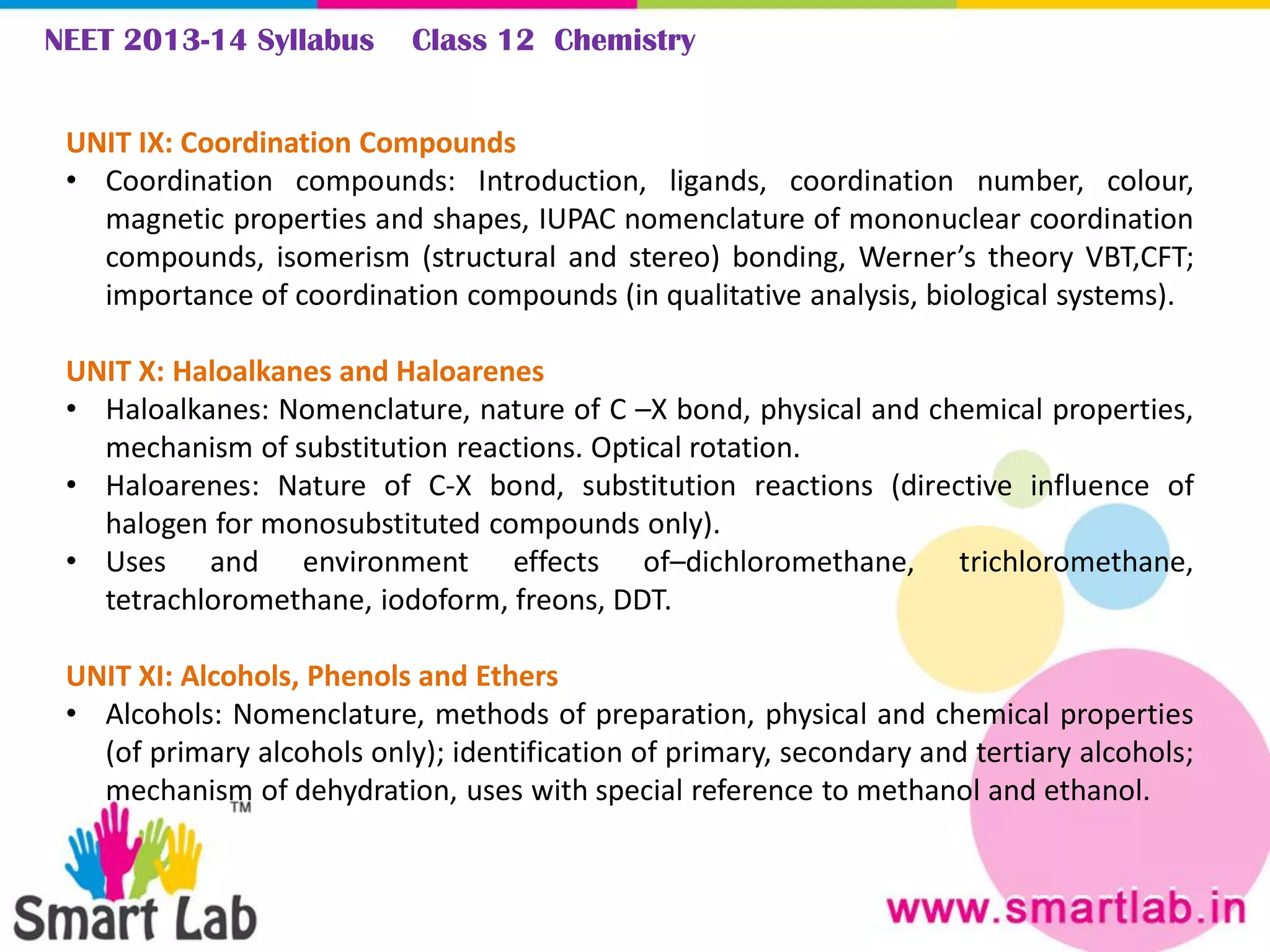 NEET 2013-14 Syllabus Class 12 Chemistry
UNIT IX: Coordination Compounds
• Coordination compounds: Introduction, ligands, coordination number, colour,
magnetic properties and shapes, IUPAC nomenclature of mononuclear coordination
compounds, isomerism (structural and stereo) bonding, Werner’s theory VBT,CFT;
importance of coordination compounds (in qualitative analysis, biological systems).
UNIT X: Haloalkanes and Haloarenes
• Haloalkanes: Nomenclature, nature of C –X bond, physical and chemical properties,
mechanism of substitution reactions. Optical rotation.
• Haloarenes: Nature of C-X bond, substitution reactions (directive influence of
halogen for monosubstituted compounds only).
• Uses and environment effects of–dichloromethane, trichloromethane,
tetrachloromethane, iodoform, freons, DDT.
UNIT XI: Alcohols, Phenols and Ethers
• Alcohols: Nomenclature, methods of preparation, physical and chemical properties
(of primary alcohols only); identification of primary, secondary and tertiary alcohols;
mechanism of dehydration, uses with special reference to methanol and ethanol.
 